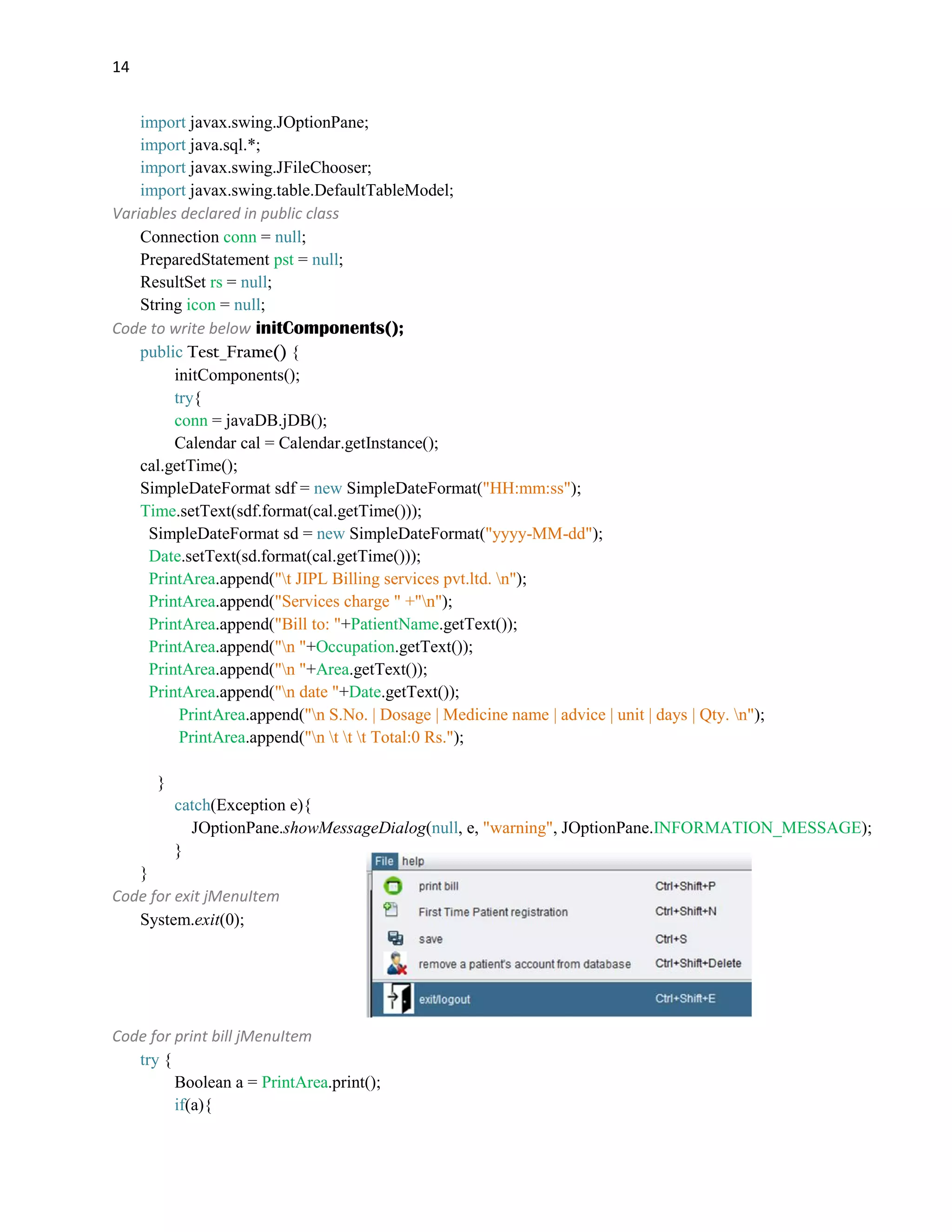 14
import javax.swing.JOptionPane;
import java.sql.*;
import javax.swing.JFileChooser;
import javax.swing.table.DefaultTableModel;
Variables declared in public class
Connection conn = null;
PreparedStatement pst = null;
ResultSet rs = null;
String icon = null;
Code to write below initComponents();
public Test_Frame() {
initComponents();
try{
conn = javaDB.jDB();
Calendar cal = Calendar.getInstance();
cal.getTime();
SimpleDateFormat sdf = new SimpleDateFormat("HH:mm:ss");
Time.setText(sdf.format(cal.getTime()));
SimpleDateFormat sd = new SimpleDateFormat("yyyy-MM-dd");
Date.setText(sd.format(cal.getTime()));
PrintArea.append("t JIPL Billing services pvt.ltd. n");
PrintArea.append("Services charge " +"n");
PrintArea.append("Bill to: "+PatientName.getText());
PrintArea.append("n "+Occupation.getText());
PrintArea.append("n "+Area.getText());
PrintArea.append("n date "+Date.getText());
PrintArea.append("n S.No. | Dosage | Medicine name | advice | unit | days | Qty. n");
PrintArea.append("n t t t Total:0 Rs.");
}
catch(Exception e){
JOptionPane.showMessageDialog(null, e, "warning", JOptionPane.INFORMATION_MESSAGE);
}
}
Code for exit jMenuItem
System.exit(0);
Code for print bill jMenuItem
try {
Boolean a = PrintArea.print();
if(a){
 