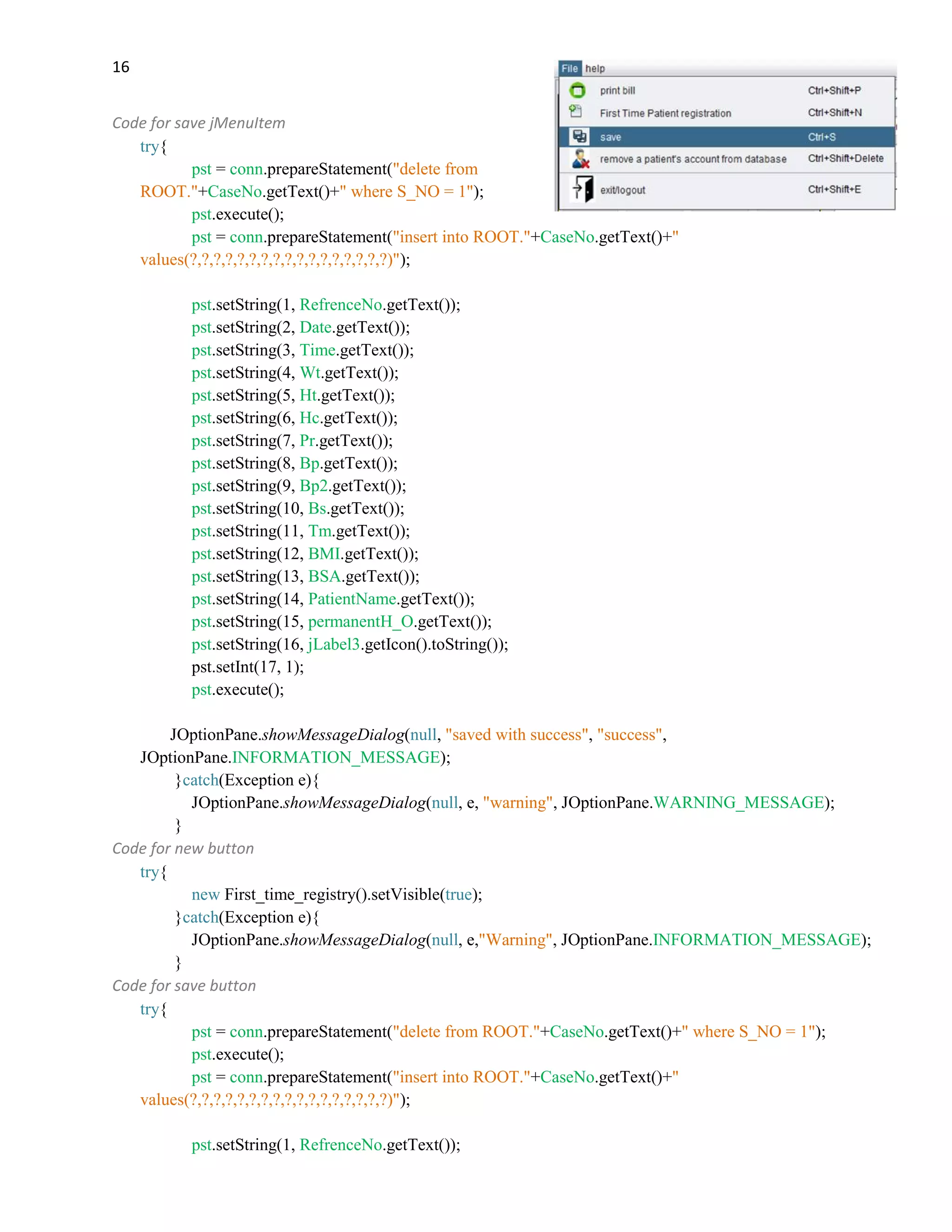 16
Code for save jMenuItem
try{
pst = conn.prepareStatement("delete from
ROOT."+CaseNo.getText()+" where S_NO = 1");
pst.execute();
pst = conn.prepareStatement("insert into ROOT."+CaseNo.getText()+"
values(?,?,?,?,?,?,?,?,?,?,?,?,?,?,?,?,?)");
pst.setString(1, RefrenceNo.getText());
pst.setString(2, Date.getText());
pst.setString(3, Time.getText());
pst.setString(4, Wt.getText());
pst.setString(5, Ht.getText());
pst.setString(6, Hc.getText());
pst.setString(7, Pr.getText());
pst.setString(8, Bp.getText());
pst.setString(9, Bp2.getText());
pst.setString(10, Bs.getText());
pst.setString(11, Tm.getText());
pst.setString(12, BMI.getText());
pst.setString(13, BSA.getText());
pst.setString(14, PatientName.getText());
pst.setString(15, permanentH_O.getText());
pst.setString(16, jLabel3.getIcon().toString());
pst.setInt(17, 1);
pst.execute();
JOptionPane.showMessageDialog(null, "saved with success", "success",
JOptionPane.INFORMATION_MESSAGE);
}catch(Exception e){
JOptionPane.showMessageDialog(null, e, "warning", JOptionPane.WARNING_MESSAGE);
}
Code for new button
try{
new First_time_registry().setVisible(true);
}catch(Exception e){
JOptionPane.showMessageDialog(null, e,"Warning", JOptionPane.INFORMATION_MESSAGE);
}
Code for save button
try{
pst = conn.prepareStatement("delete from ROOT."+CaseNo.getText()+" where S_NO = 1");
pst.execute();
pst = conn.prepareStatement("insert into ROOT."+CaseNo.getText()+"
values(?,?,?,?,?,?,?,?,?,?,?,?,?,?,?,?,?)");
pst.setString(1, RefrenceNo.getText());
 