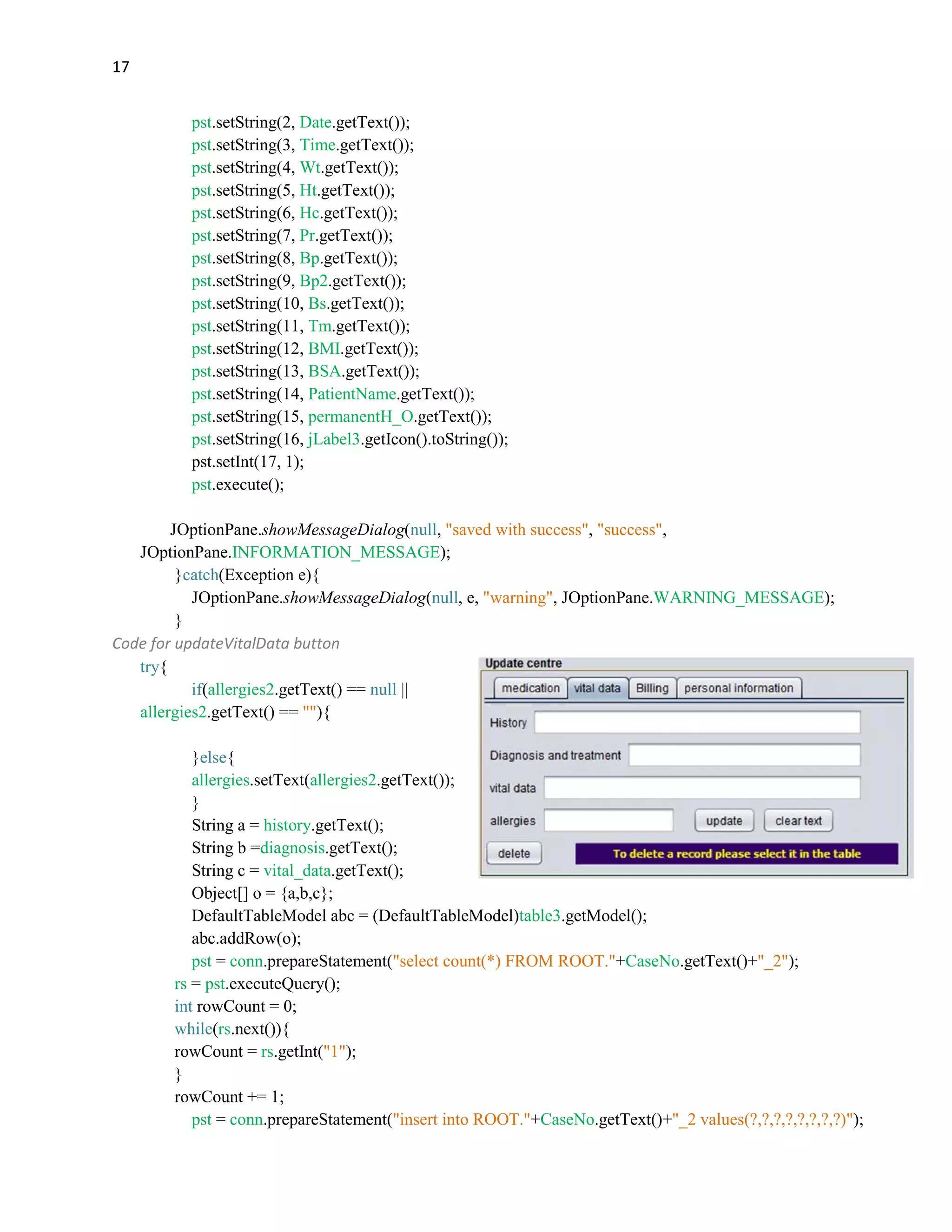 17
pst.setString(2, Date.getText());
pst.setString(3, Time.getText());
pst.setString(4, Wt.getText());
pst.setString(5, Ht.getText());
pst.setString(6, Hc.getText());
pst.setString(7, Pr.getText());
pst.setString(8, Bp.getText());
pst.setString(9, Bp2.getText());
pst.setString(10, Bs.getText());
pst.setString(11, Tm.getText());
pst.setString(12, BMI.getText());
pst.setString(13, BSA.getText());
pst.setString(14, PatientName.getText());
pst.setString(15, permanentH_O.getText());
pst.setString(16, jLabel3.getIcon().toString());
pst.setInt(17, 1);
pst.execute();
JOptionPane.showMessageDialog(null, "saved with success", "success",
JOptionPane.INFORMATION_MESSAGE);
}catch(Exception e){
JOptionPane.showMessageDialog(null, e, "warning", JOptionPane.WARNING_MESSAGE);
}
Code for updateVitalData button
try{
if(allergies2.getText() == null ||
allergies2.getText() == ""){
}else{
allergies.setText(allergies2.getText());
}
String a = history.getText();
String b =diagnosis.getText();
String c = vital_data.getText();
Object[] o = {a,b,c};
DefaultTableModel abc = (DefaultTableModel)table3.getModel();
abc.addRow(o);
pst = conn.prepareStatement("select count(*) FROM ROOT."+CaseNo.getText()+"_2");
rs = pst.executeQuery();
int rowCount = 0;
while(rs.next()){
rowCount = rs.getInt("1");
}
rowCount += 1;
pst = conn.prepareStatement("insert into ROOT."+CaseNo.getText()+"_2 values(?,?,?,?,?,?,?,?)");
 