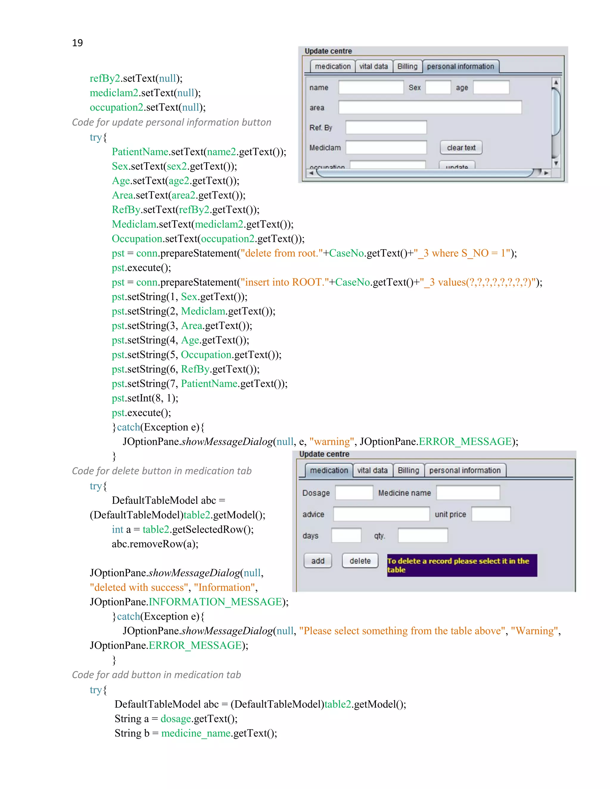 19
refBy2.setText(null);
mediclam2.setText(null);
occupation2.setText(null);
Code for update personal information button
try{
PatientName.setText(name2.getText());
Sex.setText(sex2.getText());
Age.setText(age2.getText());
Area.setText(area2.getText());
RefBy.setText(refBy2.getText());
Mediclam.setText(mediclam2.getText());
Occupation.setText(occupation2.getText());
pst = conn.prepareStatement("delete from root."+CaseNo.getText()+"_3 where S_NO = 1");
pst.execute();
pst = conn.prepareStatement("insert into ROOT."+CaseNo.getText()+"_3 values(?,?,?,?,?,?,?,?)");
pst.setString(1, Sex.getText());
pst.setString(2, Mediclam.getText());
pst.setString(3, Area.getText());
pst.setString(4, Age.getText());
pst.setString(5, Occupation.getText());
pst.setString(6, RefBy.getText());
pst.setString(7, PatientName.getText());
pst.setInt(8, 1);
pst.execute();
}catch(Exception e){
JOptionPane.showMessageDialog(null, e, "warning", JOptionPane.ERROR_MESSAGE);
}
Code for delete button in medication tab
try{
DefaultTableModel abc =
(DefaultTableModel)table2.getModel();
int a = table2.getSelectedRow();
abc.removeRow(a);
JOptionPane.showMessageDialog(null,
"deleted with success", "Information",
JOptionPane.INFORMATION_MESSAGE);
}catch(Exception e){
JOptionPane.showMessageDialog(null, "Please select something from the table above", "Warning",
JOptionPane.ERROR_MESSAGE);
}
Code for add button in medication tab
try{
DefaultTableModel abc = (DefaultTableModel)table2.getModel();
String a = dosage.getText();
String b = medicine_name.getText();
 