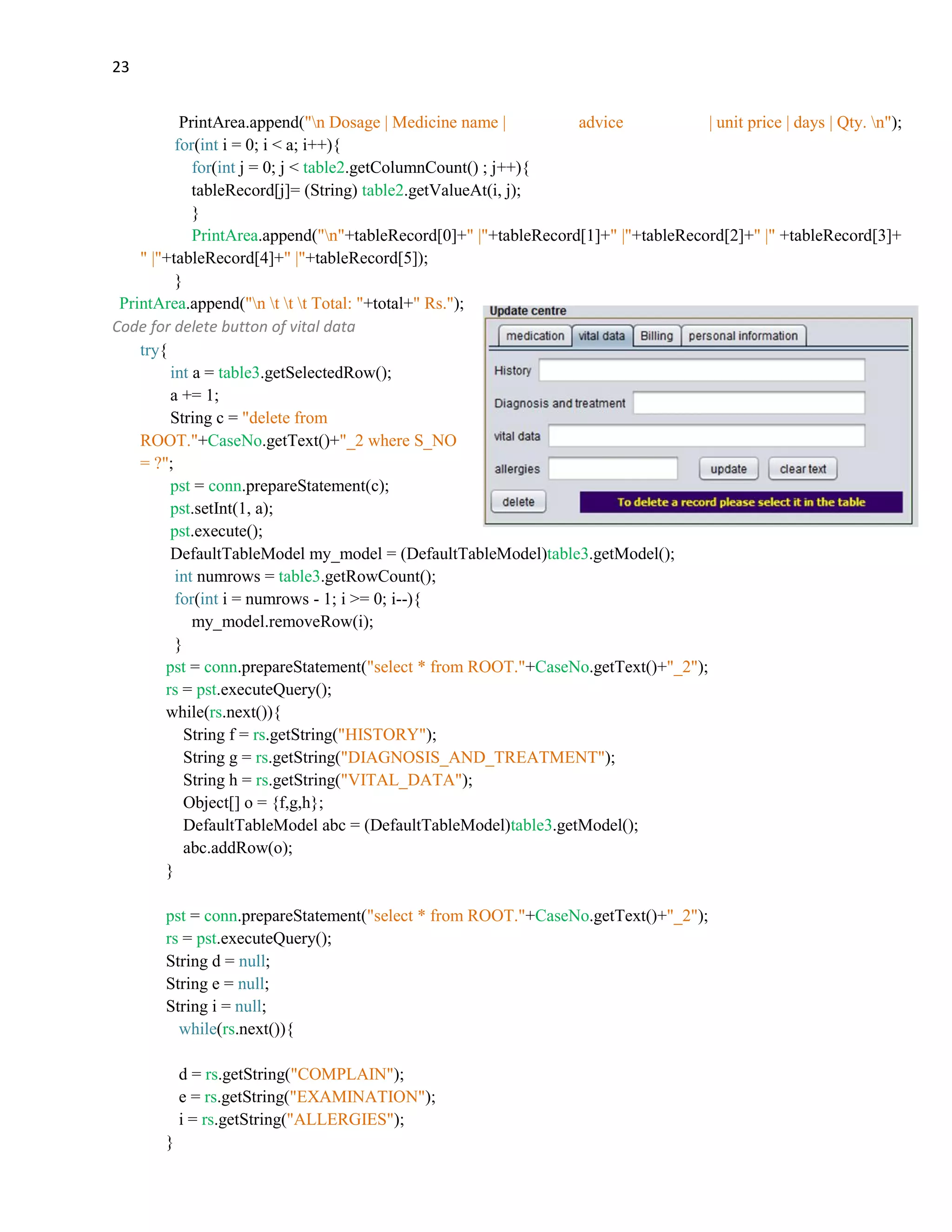 23
PrintArea.append("n Dosage | Medicine name | advice | unit price | days | Qty. n");
for(int i = 0; i < a; i++){
for(int j = 0; j < table2.getColumnCount() ; j++){
tableRecord[j]= (String) table2.getValueAt(i, j);
}
PrintArea.append("n"+tableRecord[0]+" |"+tableRecord[1]+" |"+tableRecord[2]+" |" +tableRecord[3]+
" |"+tableRecord[4]+" |"+tableRecord[5]);
}
PrintArea.append("n t t t Total: "+total+" Rs.");
Code for delete button of vital data
try{
int a = table3.getSelectedRow();
a += 1;
String c = "delete from
ROOT."+CaseNo.getText()+"_2 where S_NO
= ?";
pst = conn.prepareStatement(c);
pst.setInt(1, a);
pst.execute();
DefaultTableModel my_model = (DefaultTableModel)table3.getModel();
int numrows = table3.getRowCount();
for(int i = numrows - 1; i >= 0; i--){
my_model.removeRow(i);
}
pst = conn.prepareStatement("select * from ROOT."+CaseNo.getText()+"_2");
rs = pst.executeQuery();
while(rs.next()){
String f = rs.getString("HISTORY");
String g = rs.getString("DIAGNOSIS_AND_TREATMENT");
String h = rs.getString("VITAL_DATA");
Object[] o = {f,g,h};
DefaultTableModel abc = (DefaultTableModel)table3.getModel();
abc.addRow(o);
}
pst = conn.prepareStatement("select * from ROOT."+CaseNo.getText()+"_2");
rs = pst.executeQuery();
String d = null;
String e = null;
String i = null;
while(rs.next()){
d = rs.getString("COMPLAIN");
e = rs.getString("EXAMINATION");
i = rs.getString("ALLERGIES");
}
 
