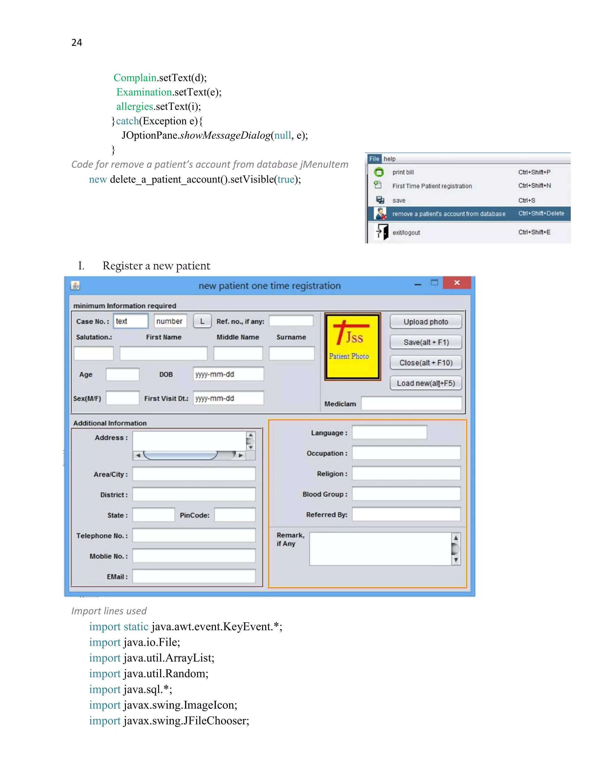 24
Complain.setText(d);
Examination.setText(e);
allergies.setText(i);
}catch(Exception e){
JOptionPane.showMessageDialog(null, e);
}
Code for remove a patient’s account from database jMenuItem
new delete_a_patient_account().setVisible(true);
I. Register a new patient
Import lines used
import static java.awt.event.KeyEvent.*;
import java.io.File;
import java.util.ArrayList;
import java.util.Random;
import java.sql.*;
import javax.swing.ImageIcon;
import javax.swing.JFileChooser;
 