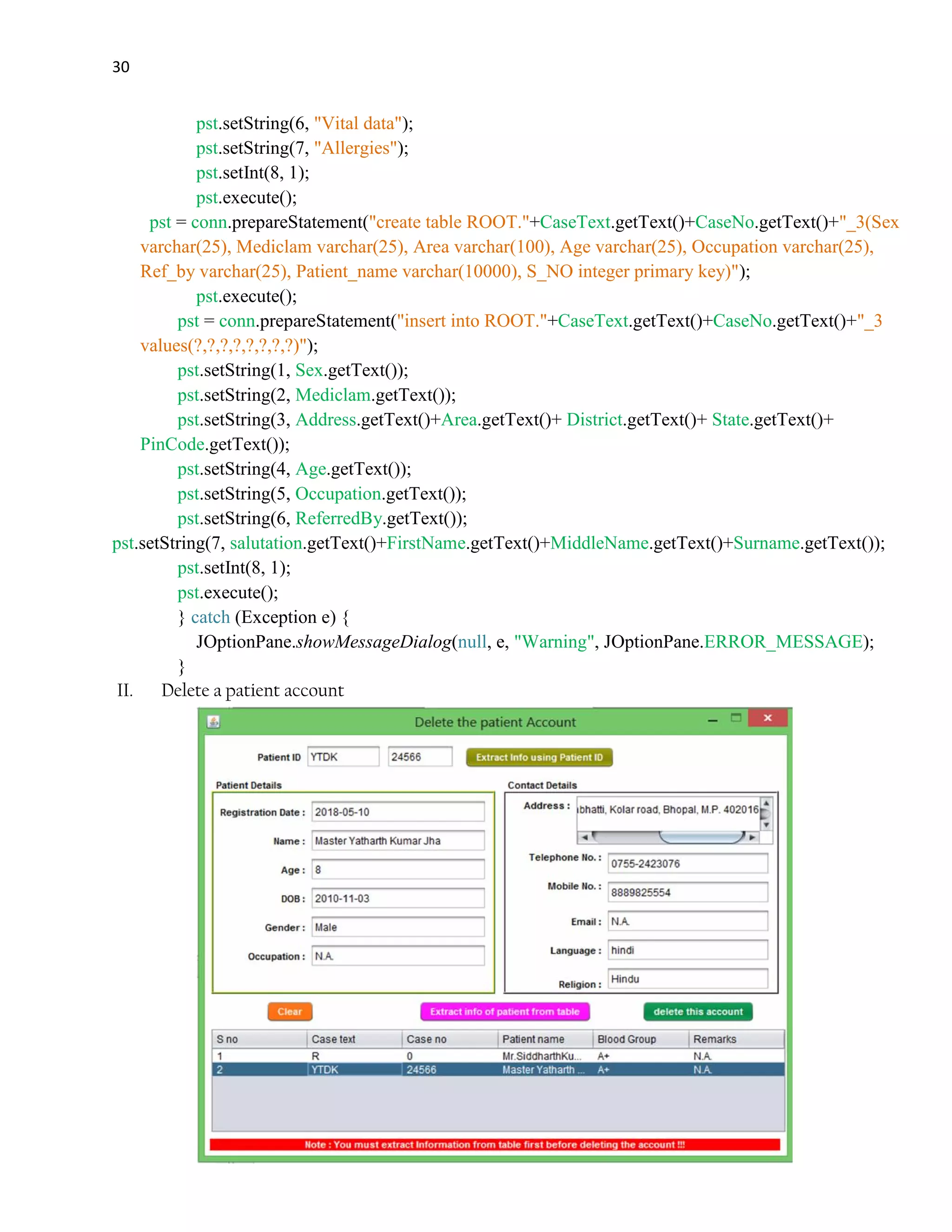 30
pst.setString(6, "Vital data");
pst.setString(7, "Allergies");
pst.setInt(8, 1);
pst.execute();
pst = conn.prepareStatement("create table ROOT."+CaseText.getText()+CaseNo.getText()+"_3(Sex
varchar(25), Mediclam varchar(25), Area varchar(100), Age varchar(25), Occupation varchar(25),
Ref_by varchar(25), Patient_name varchar(10000), S_NO integer primary key)");
pst.execute();
pst = conn.prepareStatement("insert into ROOT."+CaseText.getText()+CaseNo.getText()+"_3
values(?,?,?,?,?,?,?,?)");
pst.setString(1, Sex.getText());
pst.setString(2, Mediclam.getText());
pst.setString(3, Address.getText()+Area.getText()+ District.getText()+ State.getText()+
PinCode.getText());
pst.setString(4, Age.getText());
pst.setString(5, Occupation.getText());
pst.setString(6, ReferredBy.getText());
pst.setString(7, salutation.getText()+FirstName.getText()+MiddleName.getText()+Surname.getText());
pst.setInt(8, 1);
pst.execute();
} catch (Exception e) {
JOptionPane.showMessageDialog(null, e, "Warning", JOptionPane.ERROR_MESSAGE);
}
II. Delete a patient account
 