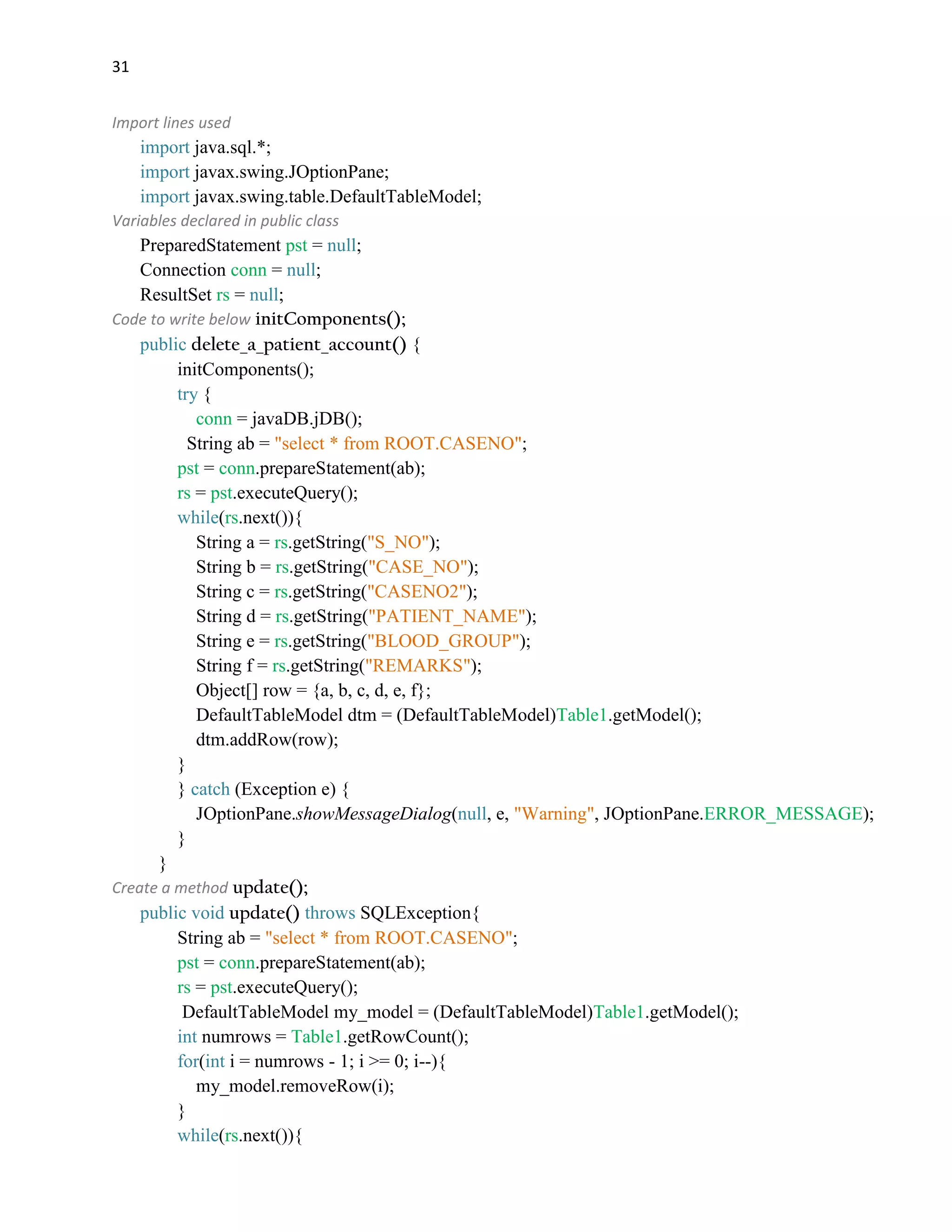 31
Import lines used
import java.sql.*;
import javax.swing.JOptionPane;
import javax.swing.table.DefaultTableModel;
Variables declared in public class
PreparedStatement pst = null;
Connection conn = null;
ResultSet rs = null;
Code to write below initComponents();
public delete_a_patient_account() {
initComponents();
try {
conn = javaDB.jDB();
String ab = "select * from ROOT.CASENO";
pst = conn.prepareStatement(ab);
rs = pst.executeQuery();
while(rs.next()){
String a = rs.getString("S_NO");
String b = rs.getString("CASE_NO");
String c = rs.getString("CASENO2");
String d = rs.getString("PATIENT_NAME");
String e = rs.getString("BLOOD_GROUP");
String f = rs.getString("REMARKS");
Object[] row = {a, b, c, d, e, f};
DefaultTableModel dtm = (DefaultTableModel)Table1.getModel();
dtm.addRow(row);
}
} catch (Exception e) {
JOptionPane.showMessageDialog(null, e, "Warning", JOptionPane.ERROR_MESSAGE);
}
}
Create a method update();
public void update() throws SQLException{
String ab = "select * from ROOT.CASENO";
pst = conn.prepareStatement(ab);
rs = pst.executeQuery();
DefaultTableModel my_model = (DefaultTableModel)Table1.getModel();
int numrows = Table1.getRowCount();
for(int i = numrows - 1; i >= 0; i--){
my_model.removeRow(i);
}
while(rs.next()){
 