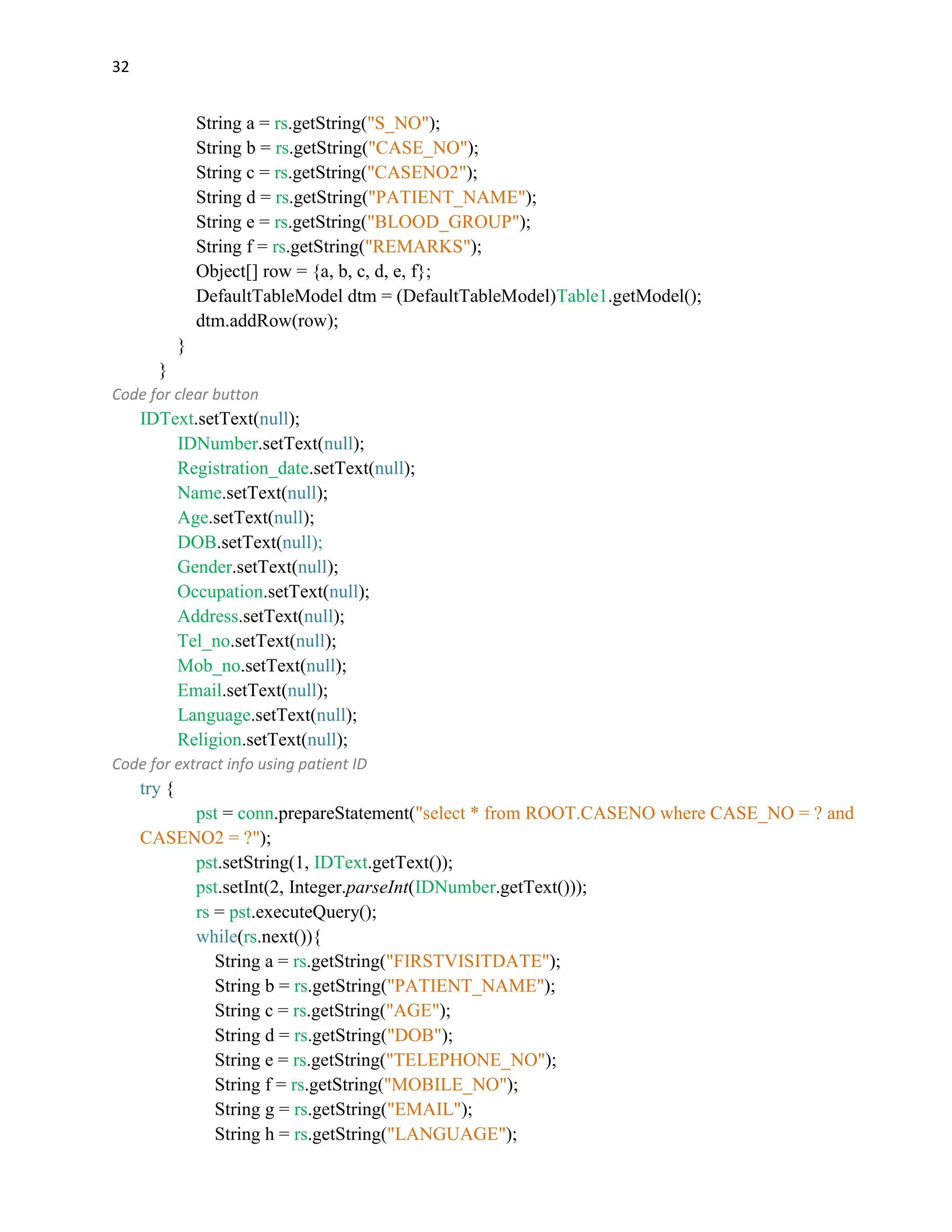 32
String a = rs.getString("S_NO");
String b = rs.getString("CASE_NO");
String c = rs.getString("CASENO2");
String d = rs.getString("PATIENT_NAME");
String e = rs.getString("BLOOD_GROUP");
String f = rs.getString("REMARKS");
Object[] row = {a, b, c, d, e, f};
DefaultTableModel dtm = (DefaultTableModel)Table1.getModel();
dtm.addRow(row);
}
}
Code for clear button
IDText.setText(null);
IDNumber.setText(null);
Registration_date.setText(null);
Name.setText(null);
Age.setText(null);
DOB.setText(null);
Gender.setText(null);
Occupation.setText(null);
Address.setText(null);
Tel_no.setText(null);
Mob_no.setText(null);
Email.setText(null);
Language.setText(null);
Religion.setText(null);
Code for extract info using patient ID
try {
pst = conn.prepareStatement("select * from ROOT.CASENO where CASE_NO = ? and
CASENO2 = ?");
pst.setString(1, IDText.getText());
pst.setInt(2, Integer.parseInt(IDNumber.getText()));
rs = pst.executeQuery();
while(rs.next()){
String a = rs.getString("FIRSTVISITDATE");
String b = rs.getString("PATIENT_NAME");
String c = rs.getString("AGE");
String d = rs.getString("DOB");
String e = rs.getString("TELEPHONE_NO");
String f = rs.getString("MOBILE_NO");
String g = rs.getString("EMAIL");
String h = rs.getString("LANGUAGE");
 