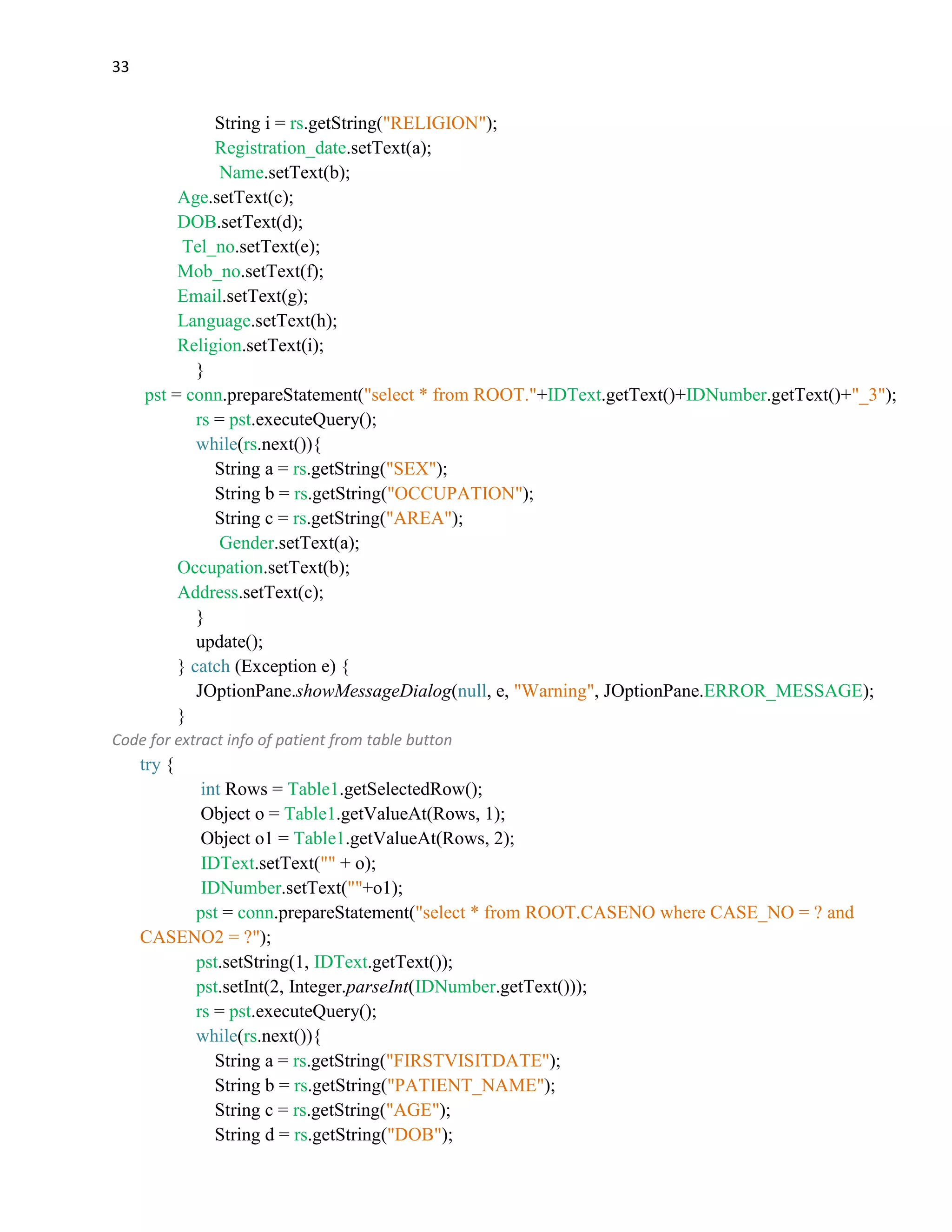 33
String i = rs.getString("RELIGION");
Registration_date.setText(a);
Name.setText(b);
Age.setText(c);
DOB.setText(d);
Tel_no.setText(e);
Mob_no.setText(f);
Email.setText(g);
Language.setText(h);
Religion.setText(i);
}
pst = conn.prepareStatement("select * from ROOT."+IDText.getText()+IDNumber.getText()+"_3");
rs = pst.executeQuery();
while(rs.next()){
String a = rs.getString("SEX");
String b = rs.getString("OCCUPATION");
String c = rs.getString("AREA");
Gender.setText(a);
Occupation.setText(b);
Address.setText(c);
}
update();
} catch (Exception e) {
JOptionPane.showMessageDialog(null, e, "Warning", JOptionPane.ERROR_MESSAGE);
}
Code for extract info of patient from table button
try {
int Rows = Table1.getSelectedRow();
Object o = Table1.getValueAt(Rows, 1);
Object o1 = Table1.getValueAt(Rows, 2);
IDText.setText("" + o);
IDNumber.setText(""+o1);
pst = conn.prepareStatement("select * from ROOT.CASENO where CASE_NO = ? and
CASENO2 = ?");
pst.setString(1, IDText.getText());
pst.setInt(2, Integer.parseInt(IDNumber.getText()));
rs = pst.executeQuery();
while(rs.next()){
String a = rs.getString("FIRSTVISITDATE");
String b = rs.getString("PATIENT_NAME");
String c = rs.getString("AGE");
String d = rs.getString("DOB");
 