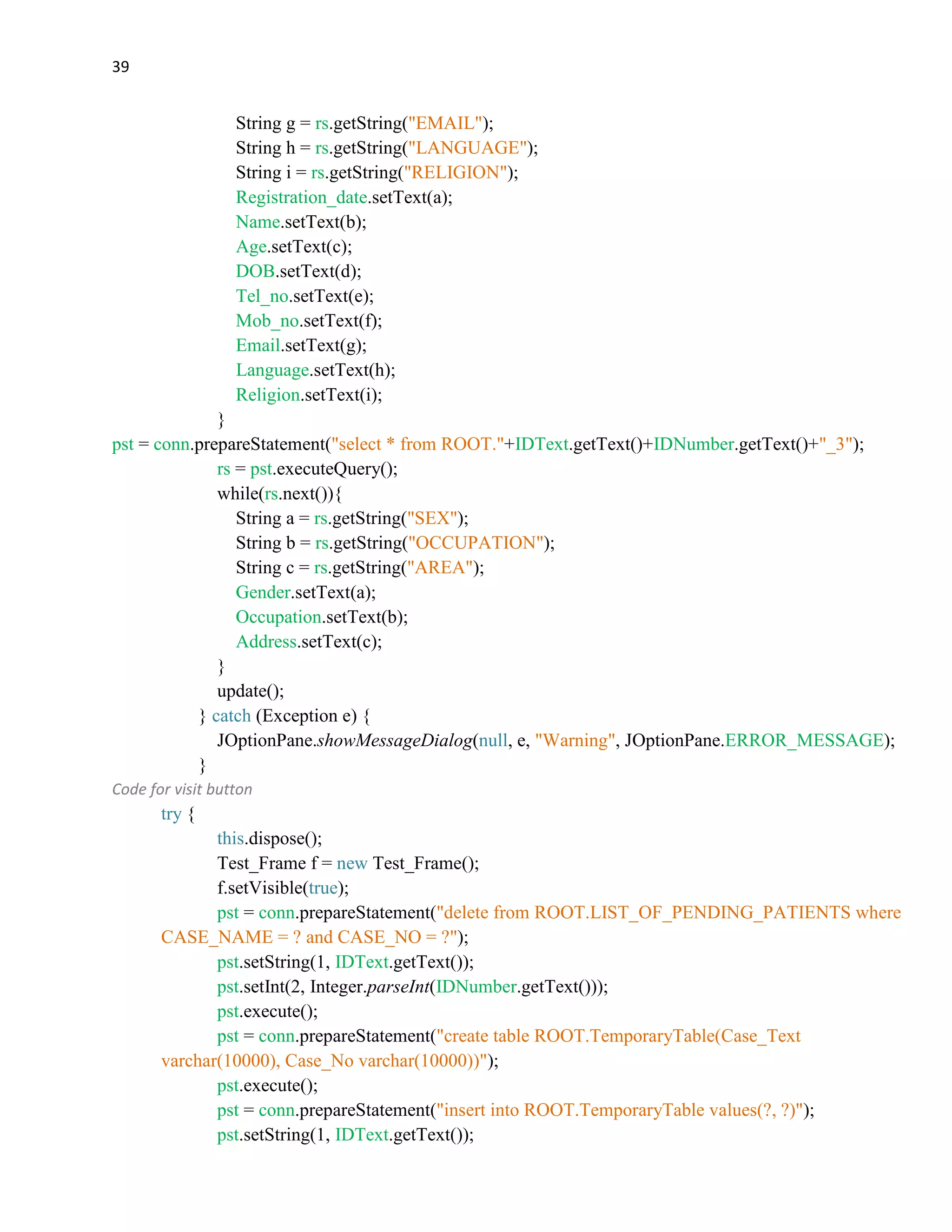 39
String g = rs.getString("EMAIL");
String h = rs.getString("LANGUAGE");
String i = rs.getString("RELIGION");
Registration_date.setText(a);
Name.setText(b);
Age.setText(c);
DOB.setText(d);
Tel_no.setText(e);
Mob_no.setText(f);
Email.setText(g);
Language.setText(h);
Religion.setText(i);
}
pst = conn.prepareStatement("select * from ROOT."+IDText.getText()+IDNumber.getText()+"_3");
rs = pst.executeQuery();
while(rs.next()){
String a = rs.getString("SEX");
String b = rs.getString("OCCUPATION");
String c = rs.getString("AREA");
Gender.setText(a);
Occupation.setText(b);
Address.setText(c);
}
update();
} catch (Exception e) {
JOptionPane.showMessageDialog(null, e, "Warning", JOptionPane.ERROR_MESSAGE);
}
Code for visit button
try {
this.dispose();
Test_Frame f = new Test_Frame();
f.setVisible(true);
pst = conn.prepareStatement("delete from ROOT.LIST_OF_PENDING_PATIENTS where
CASE_NAME = ? and CASE_NO = ?");
pst.setString(1, IDText.getText());
pst.setInt(2, Integer.parseInt(IDNumber.getText()));
pst.execute();
pst = conn.prepareStatement("create table ROOT.TemporaryTable(Case_Text
varchar(10000), Case_No varchar(10000))");
pst.execute();
pst = conn.prepareStatement("insert into ROOT.TemporaryTable values(?, ?)");
pst.setString(1, IDText.getText());
 