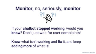 If your chatbot stopped working, would you
know? Don’t just wait for user complaints!
Know what isn’t working and fix it, and keep
adding more of what is!
Monitor, no, seriously, monitor
Gillian Armstrong @virtualgill
 