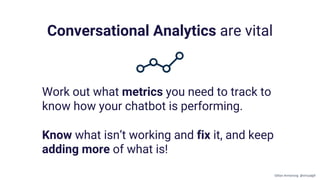 Conversational Analytics are vital
Work out what metrics you need to track to
know how your chatbot is performing.
Know what isn’t working and fix it, and keep
adding more of what is!
Gillian Armstrong @virtualgill
 