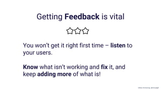Getting Feedback is vital
You won’t get it right first time – listen to
your users.
Know what isn’t working and fix it, and
keep adding more of what is!
Gillian Armstrong @virtualgill
 