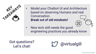 Got questions?
Let’s chat!
@virtualgill
KEY
TAKEAW
AYS • Model your Chatbot UI and Architecture
based on observing Humans and real
Conversation.
Break out of old mindsets!
• New tech still needs the good
engineering practices you already know
Gillian Armstrong @virtualgill
 