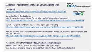 Appendix – Additional Information on Conversational Design
Starting out:
https://hackernoon.com/new-to-conversational-design-start-here-7f2f3a1b81bb
Error Handling in Chatbot Series:
Part 1 — Voice Recognition Errors: The one where we end up shouting at a computer
https://chatbotsmagazine.com/difficult-conversations-1-voice-recognition-error-handling-74d93056ddce
Part 2 – Conversational Errors: The one where it gets really interesting
https://chatbotsmagazine.com/helping-your-baby-bot-learn-to-chat-like-a-grown-up-bot-99f5170f1c55
Part 3 – Technical Faults: The one we want to pretend will never happen (or ‘Help! My chatbot has fallen over
and can’t get up’)
https://chatbotsmagazine.com/good-ux-when-your-chatbot-is-having-a-very-bad-day-e4f22885d7fb
You can find my other Blogs at https://medium.com/@virtualgill
Come talk to me on Twitter – I hang out there a lot @virtualgill
For my other talks and ways to get in contact with me head to http://virtualgill.io
 