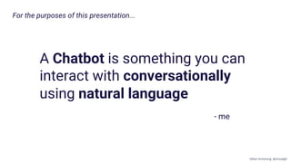 For the purposes of this presentation...
A Chatbot is something you can
interact with conversationally
using natural language
- me
Gillian Armstrong @virtualgill
 