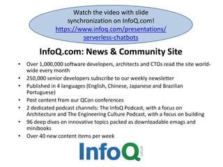 InfoQ.com: News & Community Site
• Over 1,000,000 software developers, architects and CTOs read the site world-
wide every month
• 250,000 senior developers subscribe to our weekly newsletter
• Published in 4 languages (English, Chinese, Japanese and Brazilian
Portuguese)
• Post content from our QCon conferences
• 2 dedicated podcast channels: The InfoQ Podcast, with a focus on
Architecture and The Engineering Culture Podcast, with a focus on building
• 96 deep dives on innovative topics packed as downloadable emags and
minibooks
• Over 40 new content items per week
Watch the video with slide
synchronization on InfoQ.com!
https://www.infoq.com/presentations/
serverless-chatbots
 
