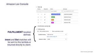 FULFILLMENT location
defined.
Intent and Slot matches will
be sent to this lambda or
returned directly to client.
Amazon Lex Console
Gillian Armstrong @virtualgill
 