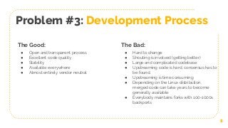 8
Problem #3: Development Process
The Good:
● Open and transparent process
● Excellent code quality
● Stability
● Available everywhere
● Almost entirely vendor neutral
The Bad:
● Hard to change
● Shouting is involved (getting better)
● Large and complicated codebase
● Upstreaming code is hard, consensus has to
be found.
● Upstreaming is time consuming
● Depending on the Linux distribution,
merged code can take years to become
generally available
● Everybody maintains forks with 100-1000s
backports
 