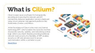 What is Cilium?
At the foundation of Cilium is the new Linux kernel
technology BPF, which enables the dynamic insertion
of powerful security, visibility, and networking control
logic within Linux itself. Besides providing traditional
network level security, the flexibility of BPF enables
security on API and process level to secure
communication within a container or pod.
Read More
Cilium is open source software for transparently
providing and securing the network and API
connectivity between application services deployed
using Linux container management platforms like
Kubernetes, Docker, and Mesos.
21
 