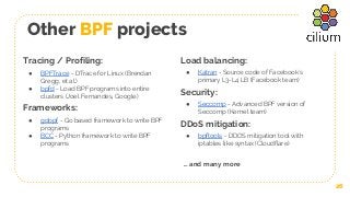 Other BPF projects
26
Tracing / Profiling:
● BPFTrace - DTrace for Linux (Brendan
Gregg, et al.)
● bpfd - Load BPF programs into entire
clusters (Joel Fernandes, Google)
Frameworks:
● gobpf - Go based framework to write BPF
programs
● BCC - Python framework to write BPF
programs
Load balancing:
● Katran - Source code of Facebook’s
primary L3-L4 LB (Facebook team)
Security:
● Seccomp - Advanced BPF version of
Seccomp (Kernel team)
DDoS mitigation:
● bpftools - DDOS mitigation tool with
iptables like syntax (Cloudflare)
… and many more
 