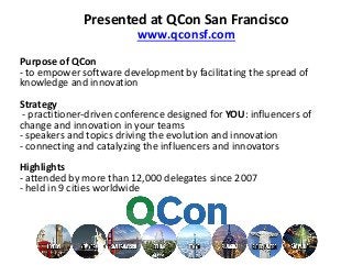 Purpose of QCon
- to empower software development by facilitating the spread of
knowledge and innovation
Strategy
- practitioner-driven conference designed for YOU: influencers of
change and innovation in your teams
- speakers and topics driving the evolution and innovation
- connecting and catalyzing the influencers and innovators
Highlights
- attended by more than 12,000 delegates since 2007
- held in 9 cities worldwide
Presented at QCon San Francisco
www.qconsf.com
 