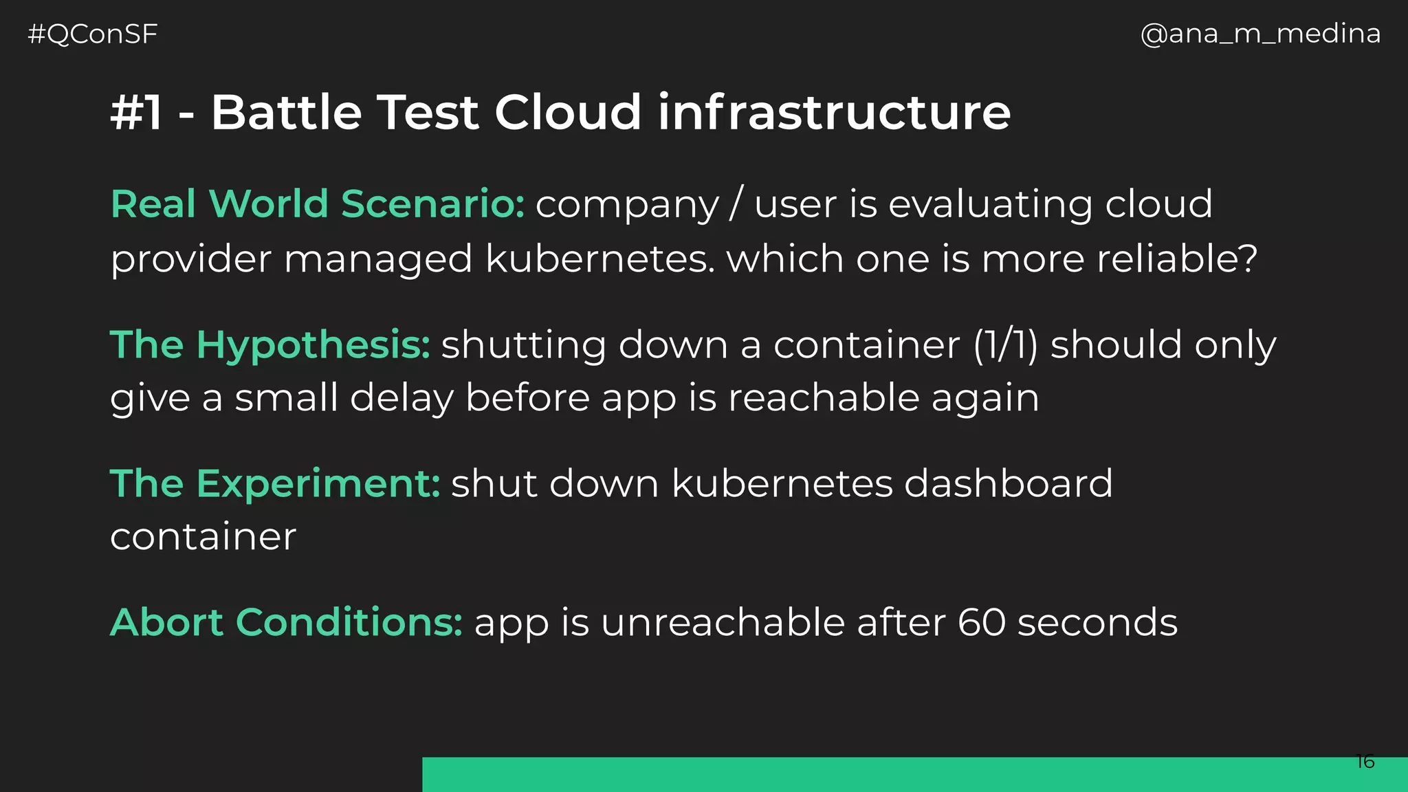 #QConSF @ana_m_medina
16
#1 - Battle Test Cloud infrastructure
Real World Scenario: company / user is evaluating cloud
provider managed kubernetes. which one is more reliable?
The Hypothesis: shutting down a container (1/1) should only
give a small delay before app is reachable again
The Experiment: shut down kubernetes dashboard
container
Abort Conditions: app is unreachable after 60 seconds
 
