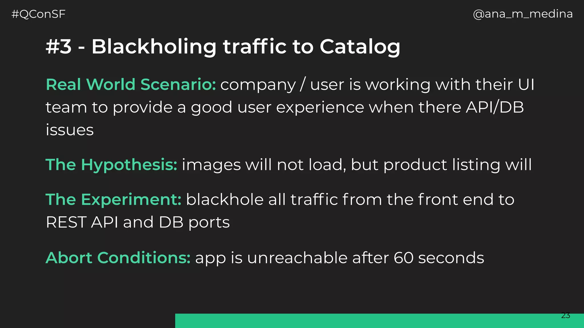 #QConSF @ana_m_medina
23
#3 - Blackholing traffic to Catalog
Real World Scenario: company / user is working with their UI
team to provide a good user experience when there API/DB
issues
The Hypothesis: images will not load, but product listing will
The Experiment: blackhole all traffic from the front end to
REST API and DB ports
Abort Conditions: app is unreachable after 60 seconds
 