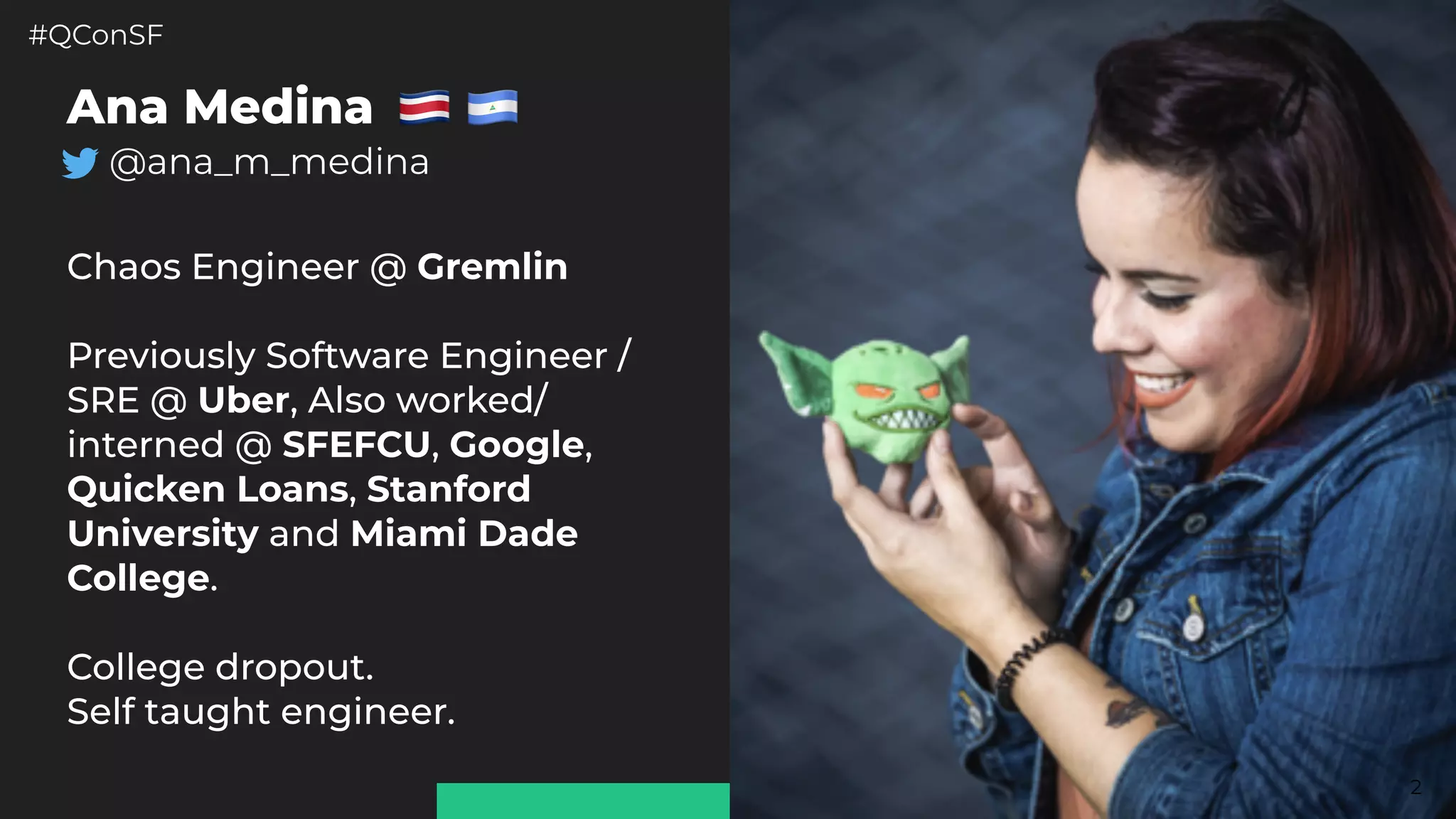 #QConSF @ana_m_medina
2
Ana Medina
@ana_m_medina
 
Chaos Engineer @ Gremlin
Previously Software Engineer /
SRE @ Uber, Also worked/
interned @ SFEFCU, Google,
Quicken Loans, Stanford
University and Miami Dade
College.
College dropout.
Self taught engineer.
 
