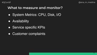 #QConSF @ana_m_medina
14
What to measure and monitor?
! System Metrics: CPU, Disk, I/O
! Availability
! Service specific KPIs
! Customer complaints
 