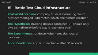 #QConSF @ana_m_medina
16
#1 - Battle Test Cloud infrastructure
Real World Scenario: company / user is evaluating cloud
provider managed kubernetes. which one is more reliable?
The Hypothesis: shutting down a container (1/1) should only
give a small delay before app is reachable again
The Experiment: shut down kubernetes dashboard
container
Abort Conditions: app is unreachable after 60 seconds
 