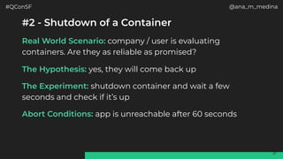 #QConSF @ana_m_medina
21
#2 - Shutdown of a Container
Real World Scenario: company / user is evaluating
containers. Are they as reliable as promised?
The Hypothesis: yes, they will come back up
The Experiment: shutdown container and wait a few
seconds and check if it’s up
Abort Conditions: app is unreachable after 60 seconds
 