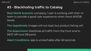 #QConSF @ana_m_medina
23
#3 - Blackholing traffic to Catalog
Real World Scenario: company / user is working with their UI
team to provide a good user experience when there API/DB
issues
The Hypothesis: images will not load, but product listing will
The Experiment: blackhole all traffic from the front end to
REST API and DB ports
Abort Conditions: app is unreachable after 60 seconds
 