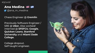 #QConSF @ana_m_medina
2
Ana Medina
@ana_m_medina
 
Chaos Engineer @ Gremlin
Previously Software Engineer /
SRE @ Uber, Also worked/
interned @ SFEFCU, Google,
Quicken Loans, Stanford
University and Miami Dade
College.
College dropout.
Self taught engineer.
 