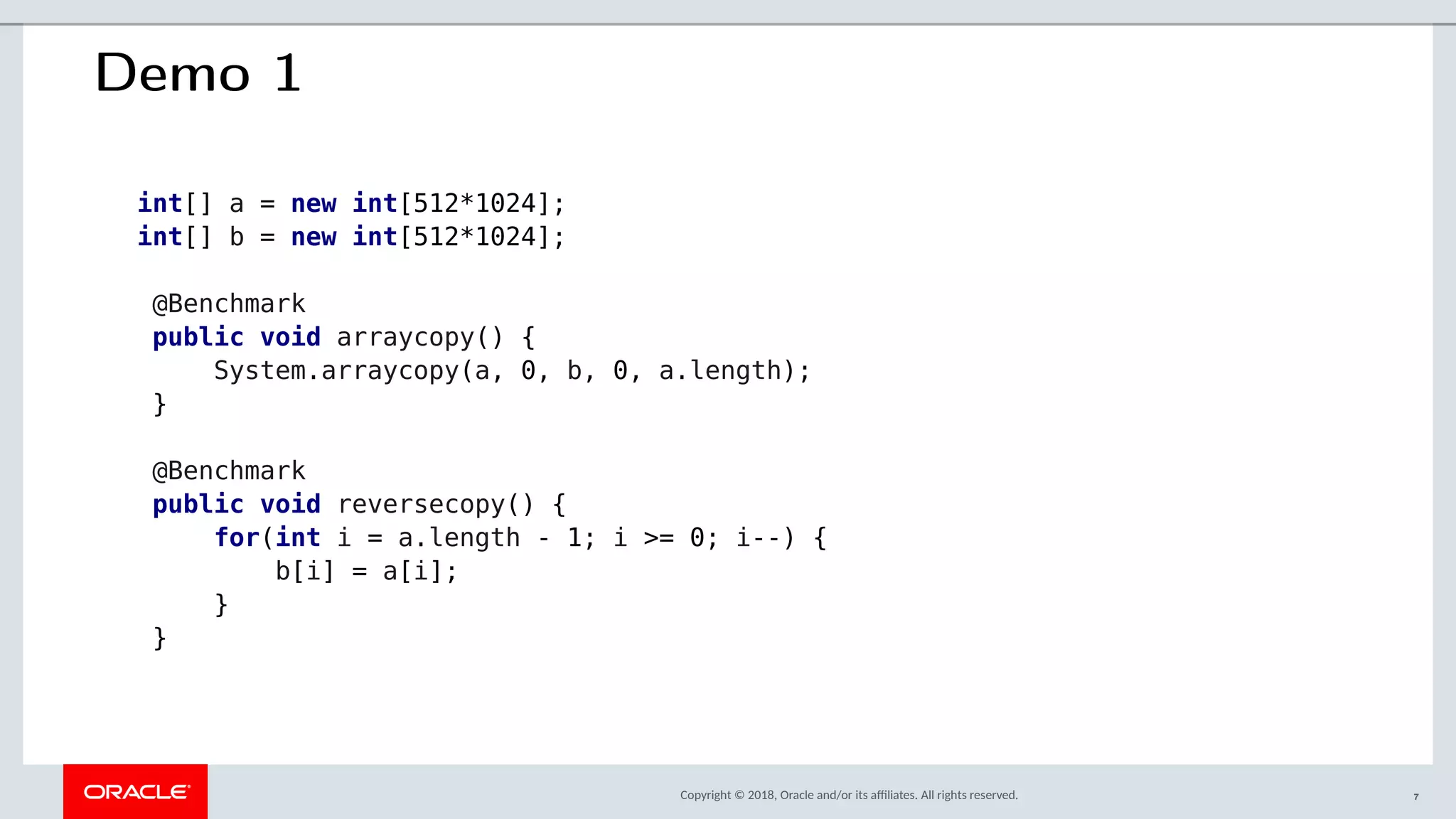 Copyright © 2018, Oracle and/or its afliates. All rights reserved.
Demo 1
int[] a = new int[512*1024];
int[] b = new int[512*1024];
@Benchmark
public void arraycopy() {
System.arraycopy(a, 0, b, 0, a.length);
}
@Benchmark
public void reversecopy() {
for(int i = a.length - 1; i >= 0; i--) {
b[i] = a[i];
}
}
7
 