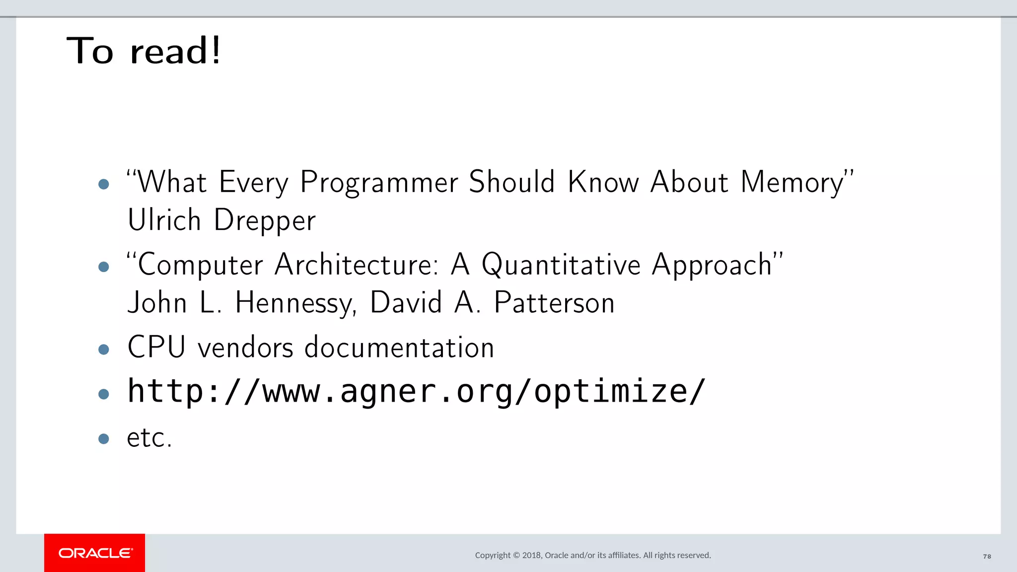 Copyright © 2018, Oracle and/or its afliates. All rights reserved.
To read!
• “What Every Programmer Should Know About Memory”
Ulrich Drepper
• “Computer Architecture: A Quantitative Approach”
John L. Hennessy, David A. Patterson
• CPU vendors documentation
• http://www.agner.org/optimize/
• etc.
78
 