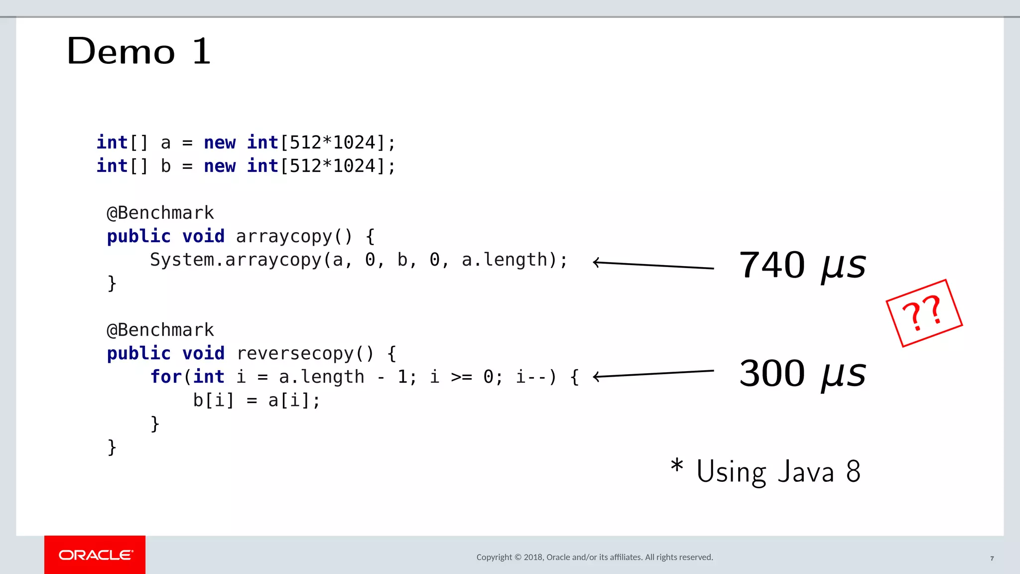 Copyright © 2018, Oracle and/or its afliates. All rights reserved.
Demo 1
int[] a = new int[512*1024];
int[] b = new int[512*1024];
@Benchmark
public void arraycopy() {
System.arraycopy(a, 0, b, 0, a.length);
}
@Benchmark
public void reversecopy() {
for(int i = a.length - 1; i >= 0; i--) {
b[i] = a[i];
}
}
740 μs
300 μs
??
* Using Java 8
7
 