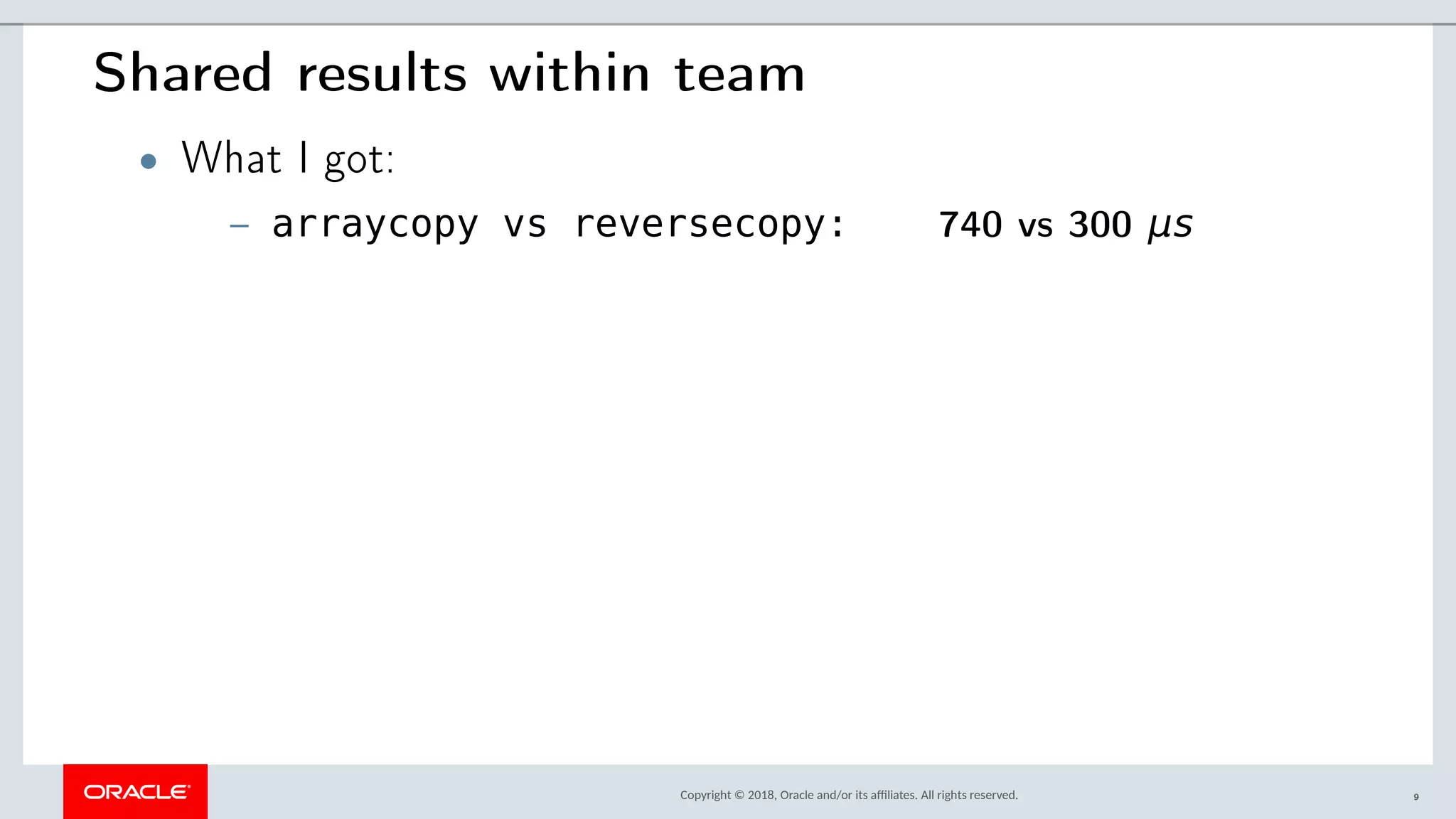 Copyright © 2018, Oracle and/or its afliates. All rights reserved.
Shared results within team
• What I got:
– arraycopy vs reversecopy: 740 vs 300 μs
9
 