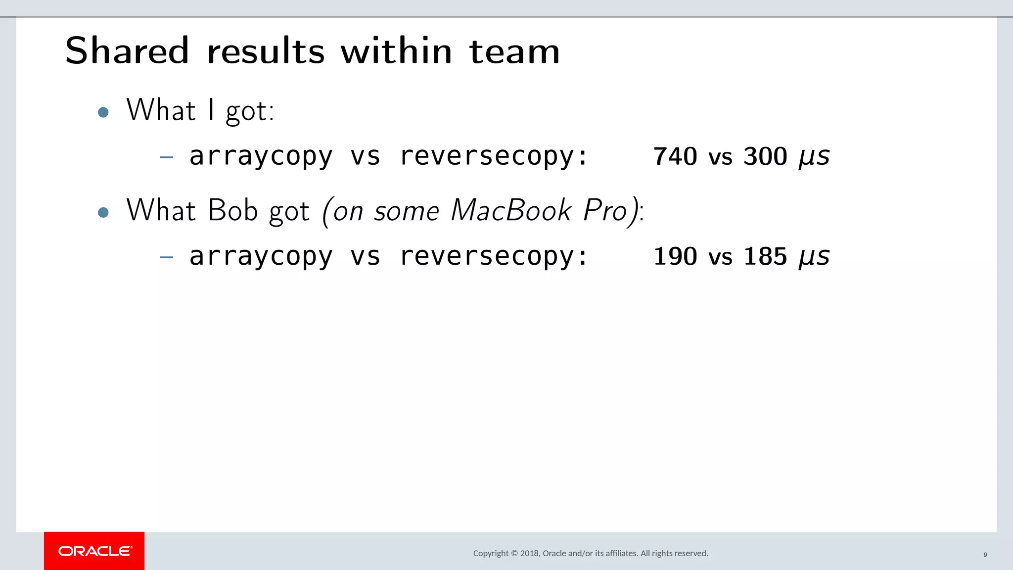 Copyright © 2018, Oracle and/or its afliates. All rights reserved.
Shared results within team
• What I got:
– arraycopy vs reversecopy: 740 vs 300 μs
• What Bob got (on some MacBook Pro):
– arraycopy vs reversecopy: 190 vs 185 μs
9
 