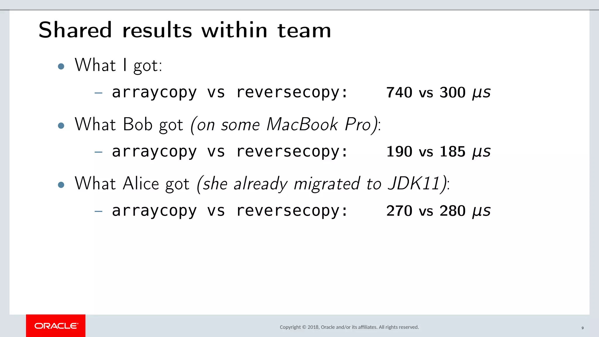 Copyright © 2018, Oracle and/or its afliates. All rights reserved.
Shared results within team
• What I got:
– arraycopy vs reversecopy: 740 vs 300 μs
• What Bob got (on some MacBook Pro):
– arraycopy vs reversecopy: 190 vs 185 μs
• What Alice got (she already migrated to JDK11):
– arraycopy vs reversecopy: 270 vs 280 μs
9
 