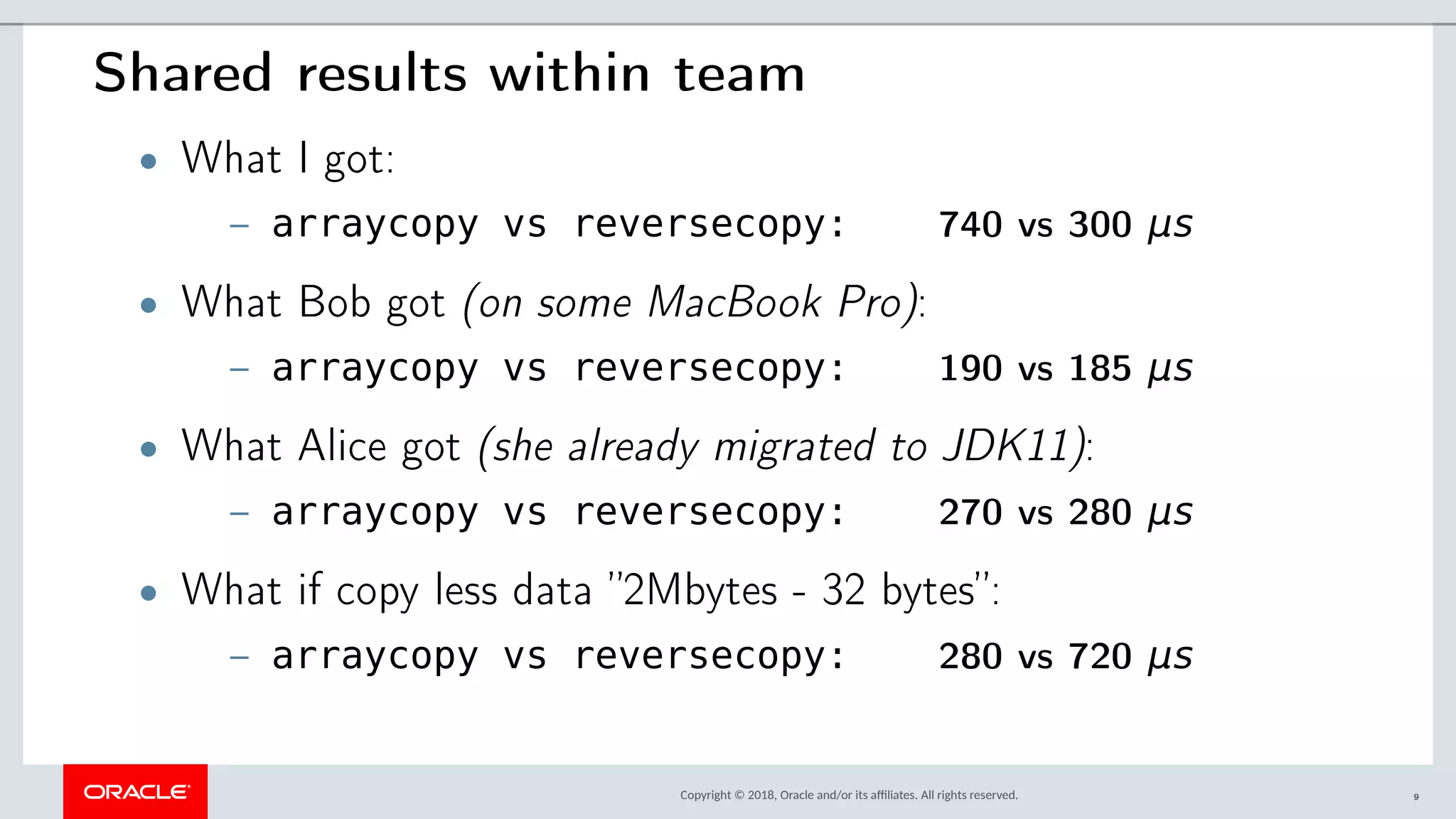 Copyright © 2018, Oracle and/or its afliates. All rights reserved.
Shared results within team
• What I got:
– arraycopy vs reversecopy: 740 vs 300 μs
• What Bob got (on some MacBook Pro):
– arraycopy vs reversecopy: 190 vs 185 μs
• What Alice got (she already migrated to JDK11):
– arraycopy vs reversecopy: 270 vs 280 μs
• What if copy less data ”2Mbytes - 32 bytes”:
– arraycopy vs reversecopy: 280 vs 720 μs
9
 