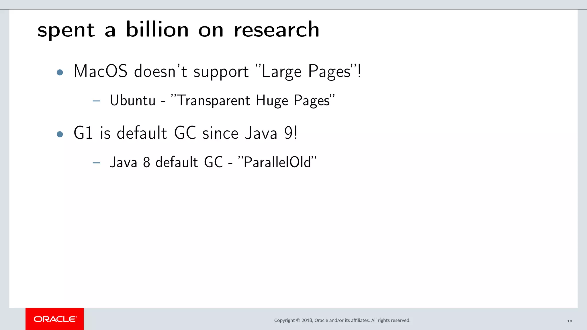 Copyright © 2018, Oracle and/or its afliates. All rights reserved.
spent a billion on research
• MacOS doesn’t support ”Large Pages”!
– Ubuntu - ”Transparent Huge Pages”
• G1 is default GC since Java 9!
– Java 8 default GC - ”ParallelOld”
10
 