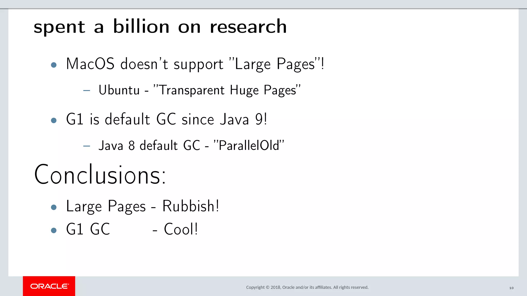 Copyright © 2018, Oracle and/or its afliates. All rights reserved.
spent a billion on research
• MacOS doesn’t support ”Large Pages”!
– Ubuntu - ”Transparent Huge Pages”
• G1 is default GC since Java 9!
– Java 8 default GC - ”ParallelOld”
Conclusions:
• Large Pages - Rubbish!
• G1 GC - Cool!
10
 