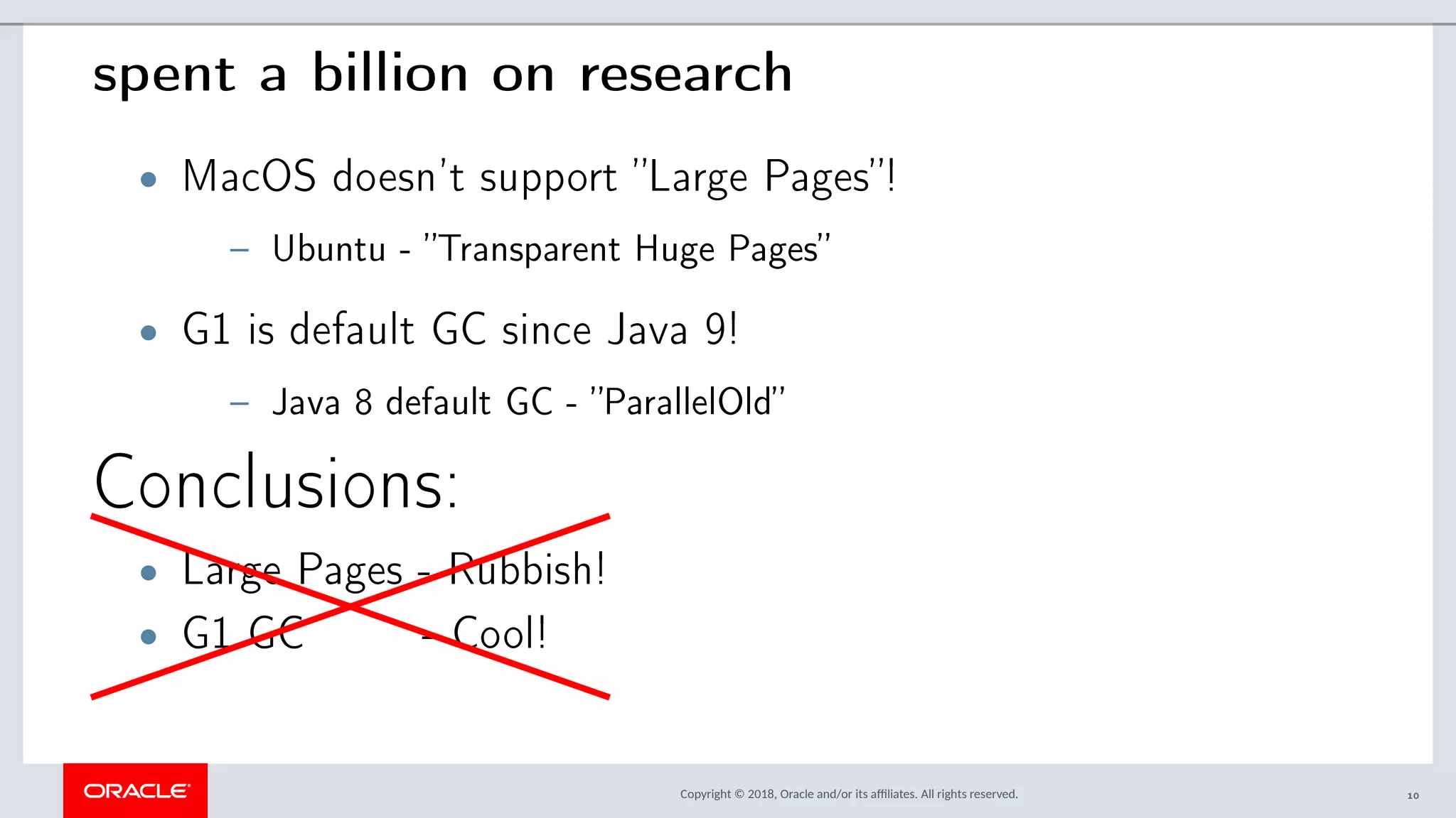 Copyright © 2018, Oracle and/or its afliates. All rights reserved.
spent a billion on research
• MacOS doesn’t support ”Large Pages”!
– Ubuntu - ”Transparent Huge Pages”
• G1 is default GC since Java 9!
– Java 8 default GC - ”ParallelOld”
Conclusions:
• Large Pages - Rubbish!
• G1 GC - Cool!
10
 