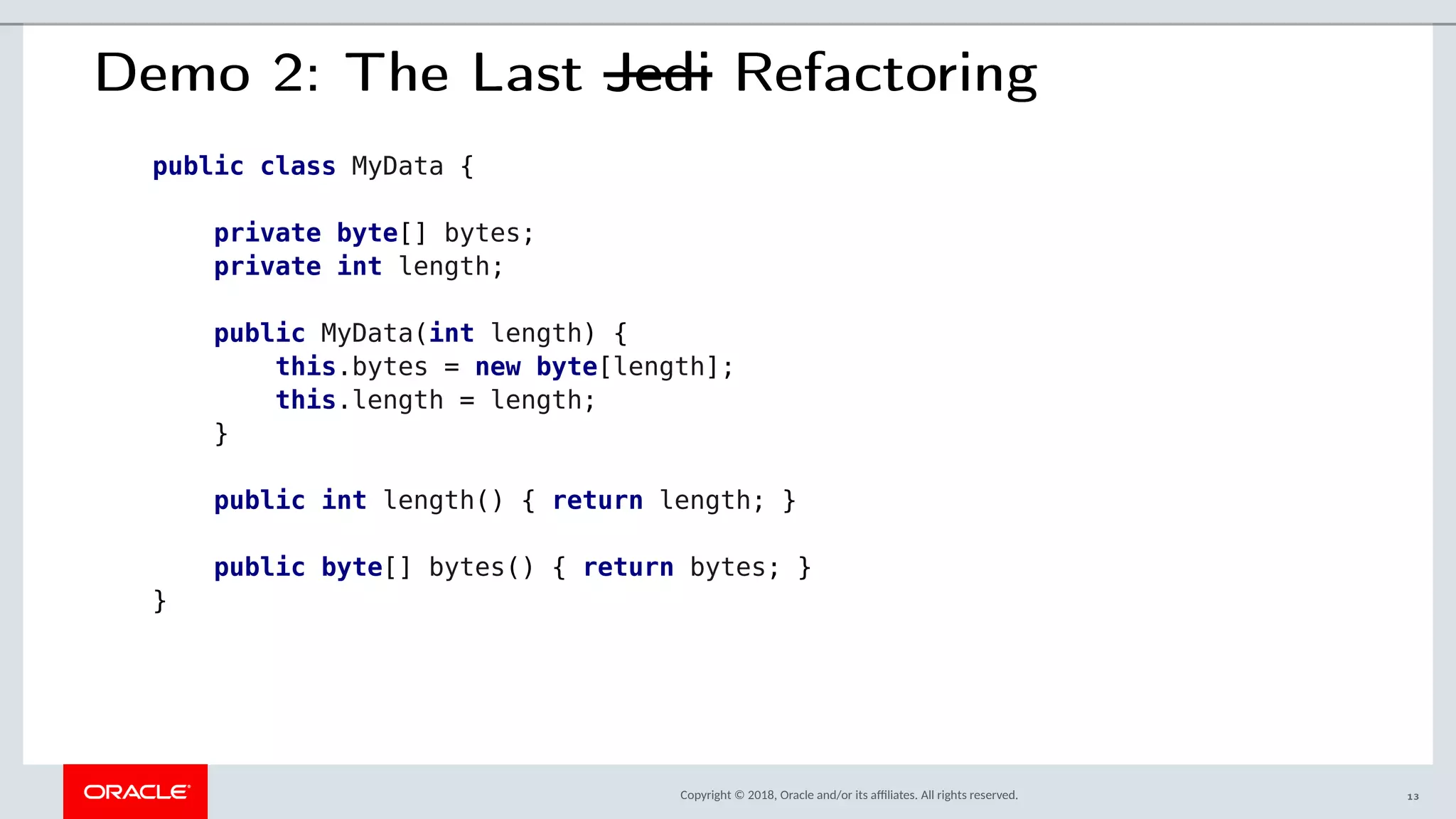 Copyright © 2018, Oracle and/or its afliates. All rights reserved.
Demo 2: The Last Jedi Refactoring
public class MyData {
private byte[] bytes;
private int length;
public MyData(int length) {
this.bytes = new byte[length];
this.length = length;
}
public int length() { return length; }
public byte[] bytes() { return bytes; }
}
13
 