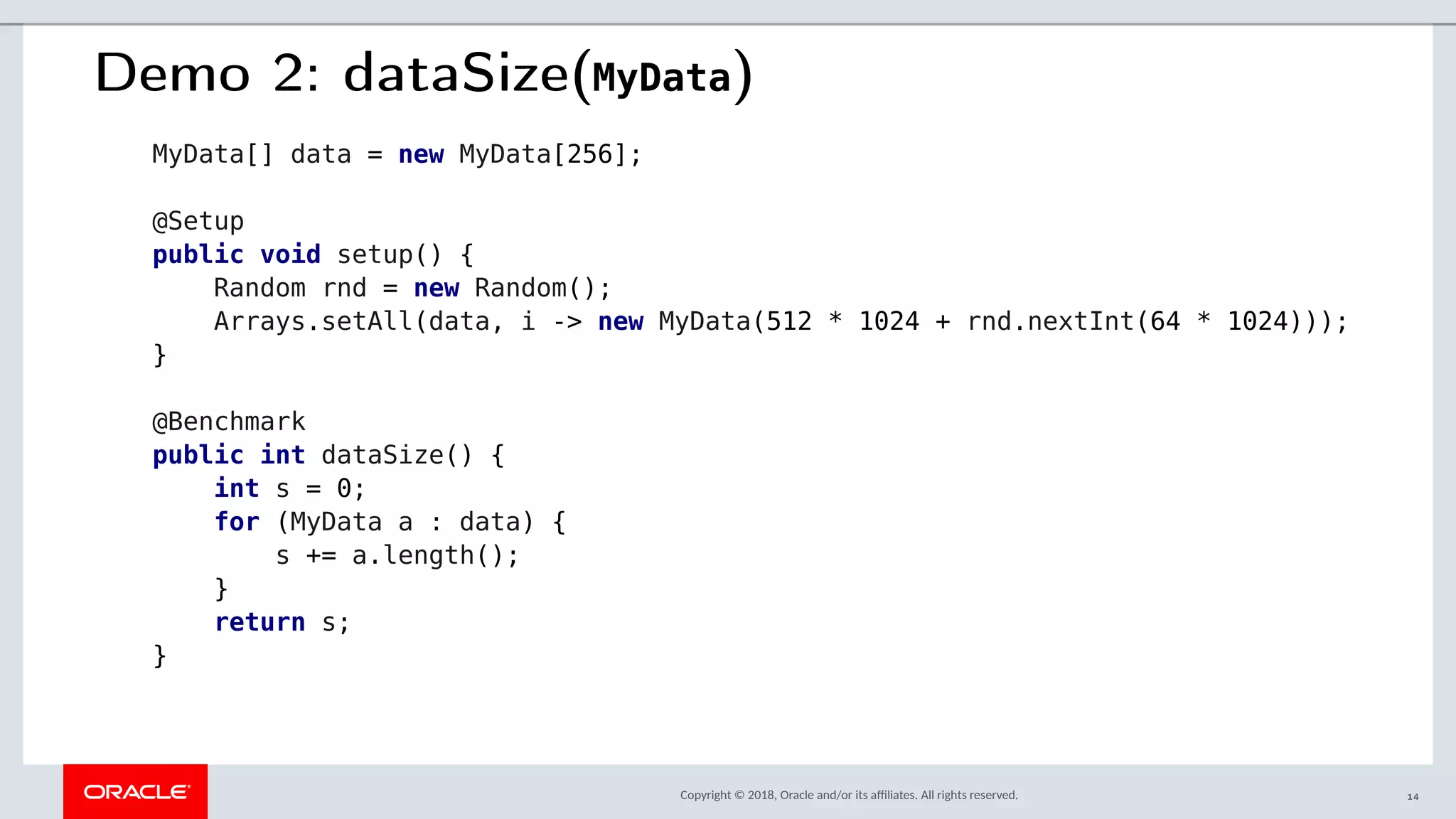 Copyright © 2018, Oracle and/or its afliates. All rights reserved.
Demo 2: dataSize(MyData)
MyData[] data = new MyData[256];
@Setup
public void setup() {
Random rnd = new Random();
Arrays.setAll(data, i -> new MyData(512 * 1024 + rnd.nextInt(64 * 1024)));
}
@Benchmark
public int dataSize() {
int s = 0;
for (MyData a : data) {
s += a.length();
}
return s;
}
14
 