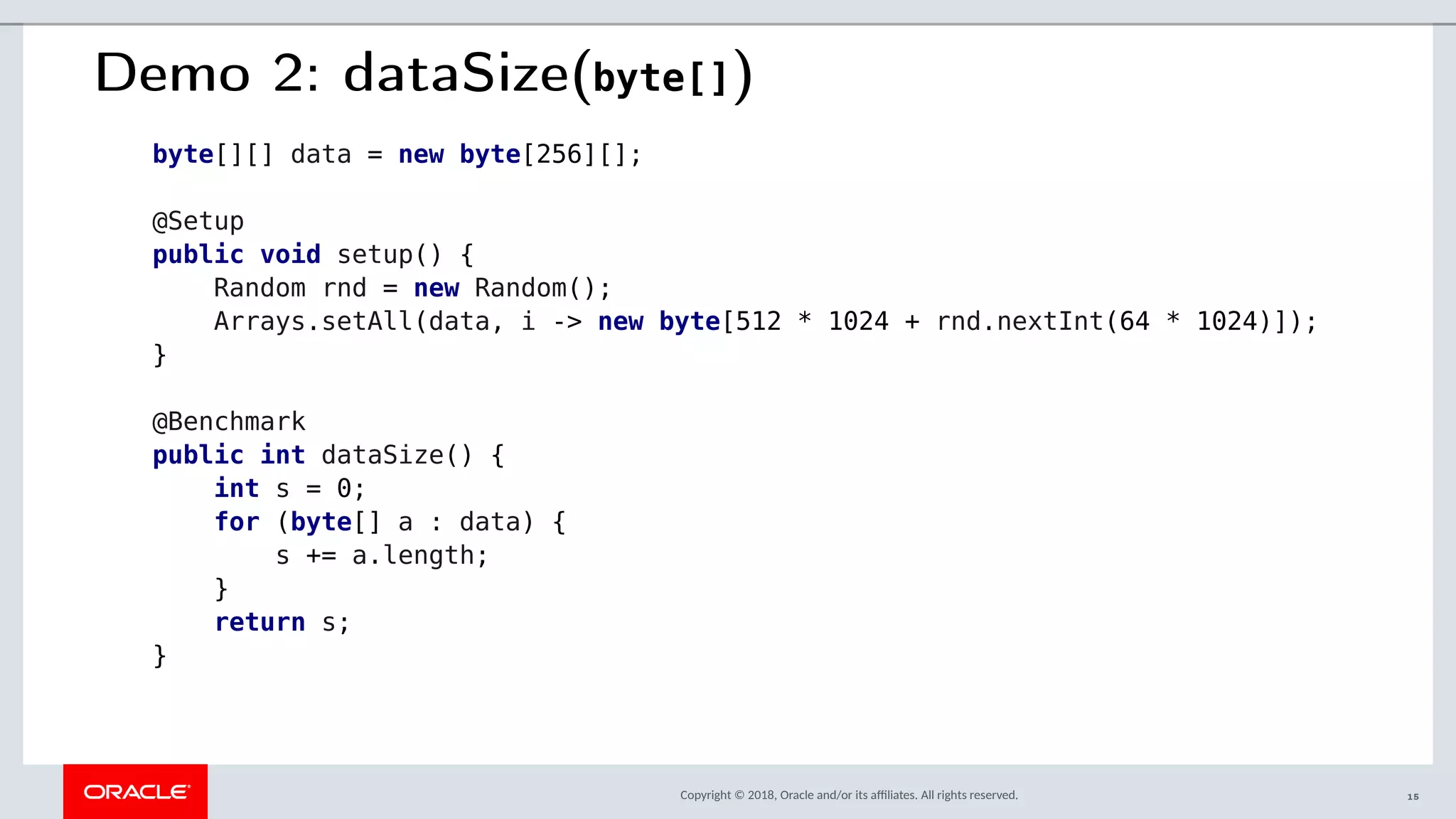 Copyright © 2018, Oracle and/or its afliates. All rights reserved.
Demo 2: dataSize(byte[])
byte[][] data = new byte[256][];
@Setup
public void setup() {
Random rnd = new Random();
Arrays.setAll(data, i -> new byte[512 * 1024 + rnd.nextInt(64 * 1024)]);
}
@Benchmark
public int dataSize() {
int s = 0;
for (byte[] a : data) {
s += a.length;
}
return s;
}
15
 