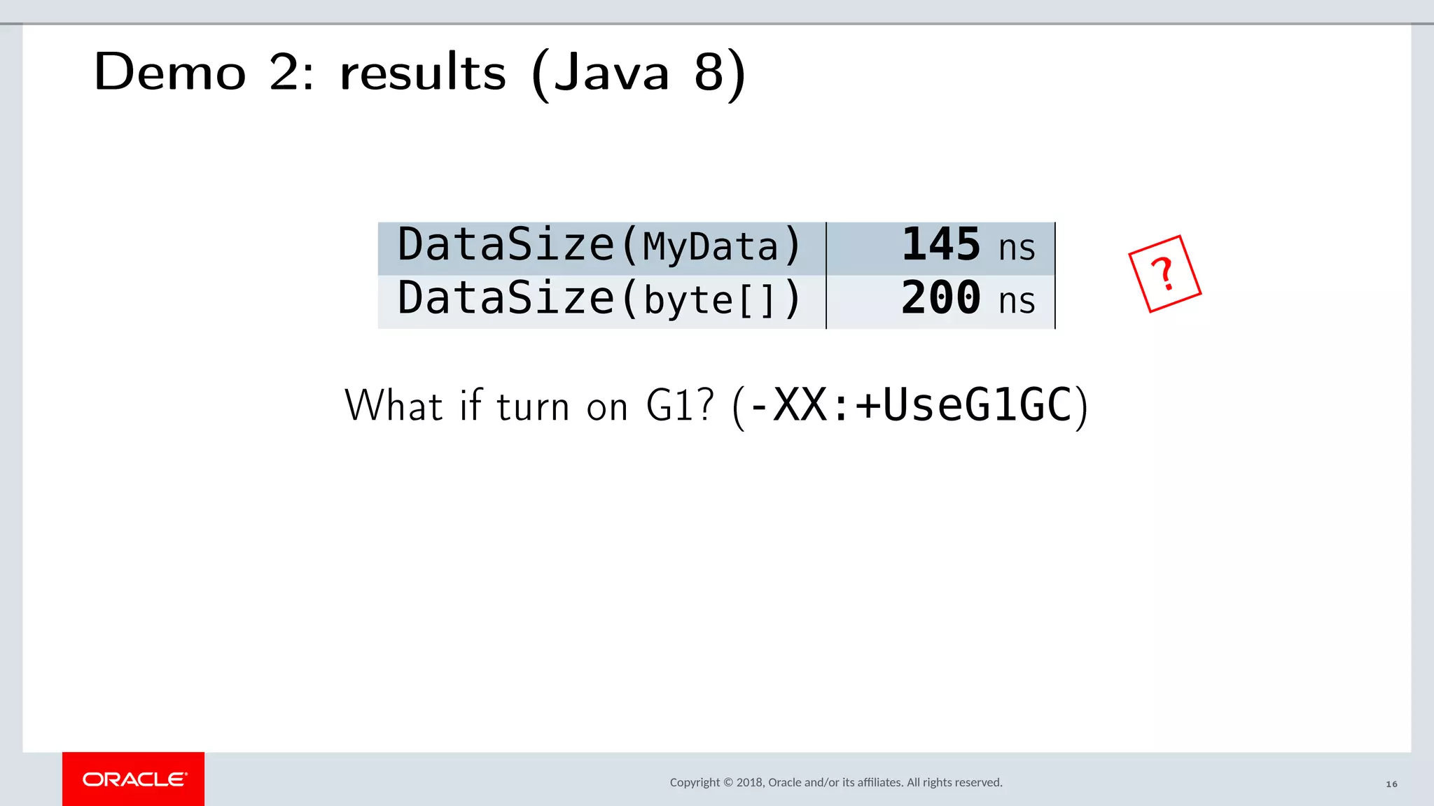 Copyright © 2018, Oracle and/or its afliates. All rights reserved.
Demo 2: results (Java 8)
DataSize(MyData) 145 ns
DataSize(byte[]) 200 ns
What if turn on G1? (-XX:+UseG1GC)
?
16
 