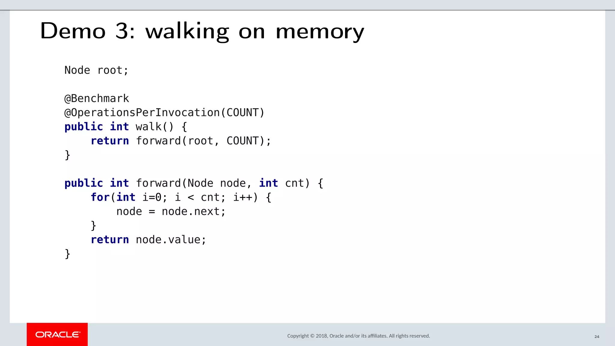 Copyright © 2018, Oracle and/or its afliates. All rights reserved.
Demo 3: walking on memory
Node root;
@Benchmark
@OperationsPerInvocation(COUNT)
public int walk() {
return forward(root, COUNT);
}
public int forward(Node node, int cnt) {
for(int i=0; i < cnt; i++) {
node = node.next;
}
return node.value;
}
24
 