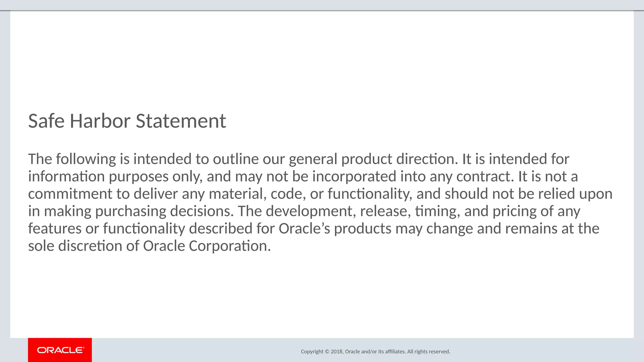 Copyright © 2018, Oracle and/or its afliates. All rights reserved.
Safe Harbor Statement
The following is intended to outline our general product directon. It is intended for
informaton purposes only, and may not be incorporated into any contract. It is not a
commitment to deliver any material, code, or functonality, and should not be relied upon
in making purchasing decisions. The development, release, tming, and pricing of any
features or functonality described for Oracle’s products may change and remains at the
sole discreton of Oracle Corporaton.
 