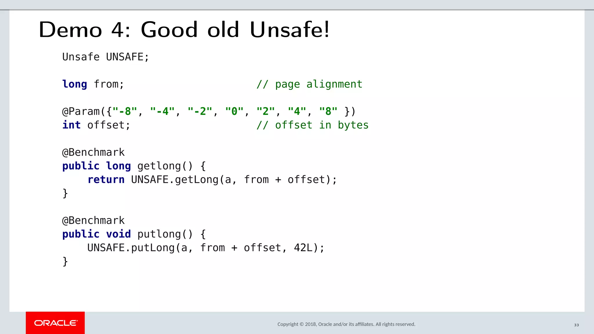 Copyright © 2018, Oracle and/or its afliates. All rights reserved.
Demo 4: Good old Unsafe!
Unsafe UNSAFE;
long from; // page alignment
@Param({"-8", "-4", "-2", "0", "2", "4", "8" })
int offset; // offset in bytes
@Benchmark
public long getlong() {
return UNSAFE.getLong(a, from + offset);
}
@Benchmark
public void putlong() {
UNSAFE.putLong(a, from + offset, 42L);
}
33
 
