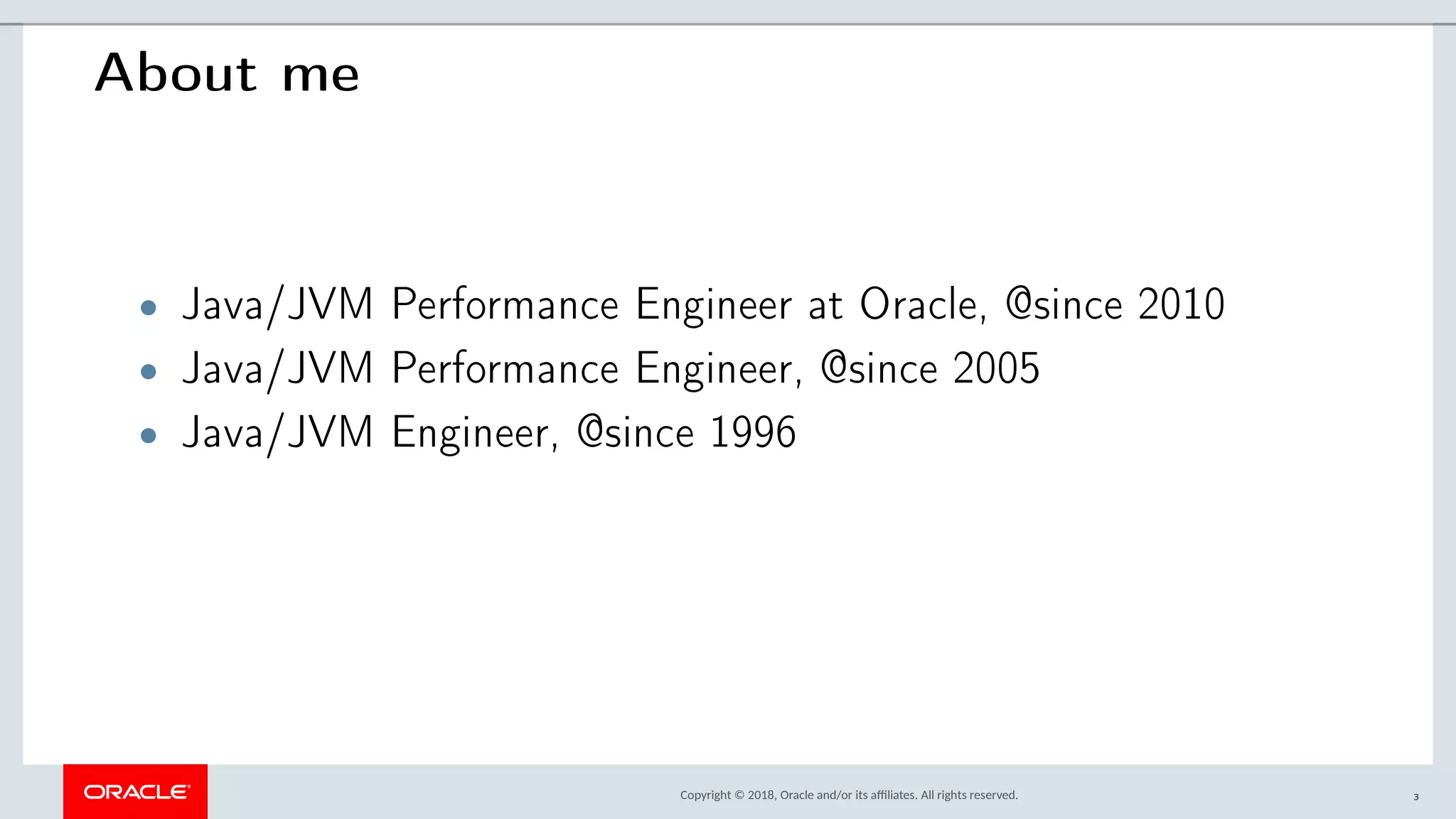 Copyright © 2018, Oracle and/or its afliates. All rights reserved.
About me
• Java/JVM Performance Engineer at Oracle, @since 2010
• Java/JVM Performance Engineer, @since 2005
• Java/JVM Engineer, @since 1996
3
 