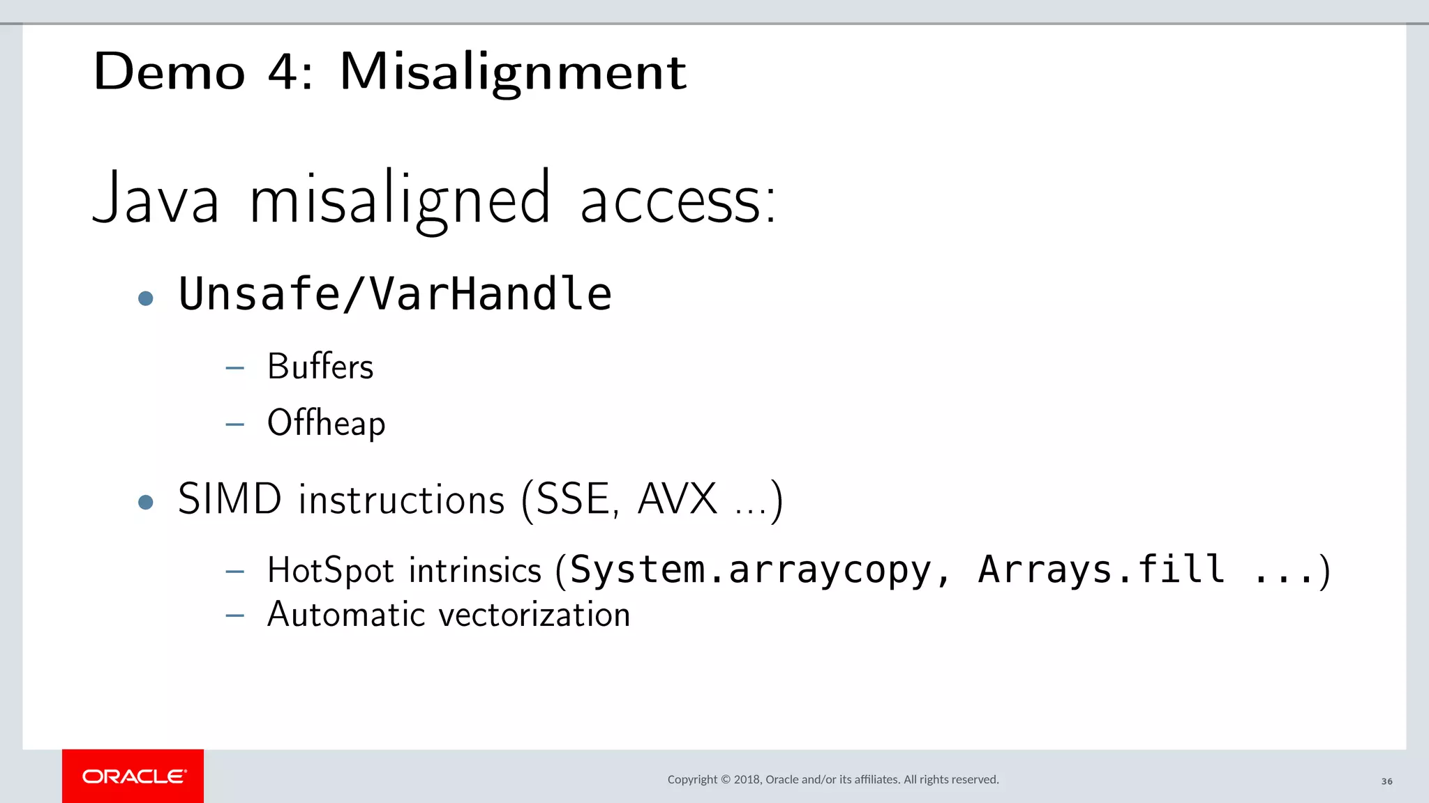 Copyright © 2018, Oracle and/or its afliates. All rights reserved.
Demo 4: Misalignment
Java misaligned access:
• Unsafe/VarHandle
– Buffers
– Offheap
• SIMD instructions (SSE, AVX ...)
– HotSpot intrinsics (System.arraycopy, Arrays.fill ...)
– Automatic vectorization
36
 